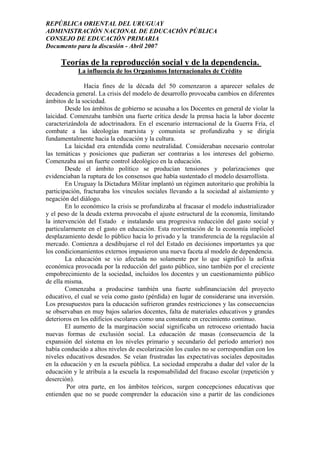 REPÚBLICA ORIENTAL DEL URUGUAY
ADMINISTRACIÓN NACIONAL DE EDUCACIÓN PÚBLICA
CONSEJO DE EDUCACIÓN PRIMARIA
Documento para la discusión - Abril 2007
Teorías de la reproducción social y de la dependencia.
La influencia de los Organismos Internacionales de Crédito
Hacia fines de la década del 50 comenzaron a aparecer señales de
decadencia general. La crisis del modelo de desarrollo provocaba cambios en diferentes
ámbitos de la sociedad.
Desde los ámbitos de gobierno se acusaba a los Docentes en general de violar la
laicidad. Comenzaba también una fuerte crítica desde la prensa hacia la labor docente
caracterizándola de adoctrinadora. En el escenario internacional de la Guerra Fría, el
combate a las ideologías marxista y comunista se profundizaba y se dirigía
fundamentalmente hacia la educación y la cultura.
La laicidad era entendida como neutralidad. Consideraban necesario controlar
las temáticas y posiciones que pudieran ser contrarias a los intereses del gobierno.
Comenzaba así un fuerte control ideológico en la educación.
Desde el ámbito político se producían tensiones y polarizaciones que
evidenciaban la ruptura de los consensos que había sustentado el modelo desarrollista.
En Uruguay la Dictadura Militar implantó un régimen autoritario que prohibía la
participación, fracturaba los vínculos sociales llevando a la sociedad al aislamiento y
negación del diálogo.
En lo económico la crisis se profundizaba al fracasar el modelo industrializador
y el peso de la deuda externa provocaba el ajuste estructural de la economía, limitando
la intervención del Estado e instalando una progresiva reducción del gasto social y
particularmente en el gasto en educación. Esta reorientación de la economía implicóel
desplazamiento desde lo público hacia lo privado y la transferencia de la regulación al
mercado. Comienza a desdibujarse el rol del Estado en decisiones importantes ya que
los condicionamientos externos impusieron una nueva faceta al modelo de dependencia.
La educación se vio afectada no solamente por lo que significó la asfixia
económica provocada por la reducción del gasto público, sino también por el creciente
empobrecimiento de la sociedad, incluidos los docentes y un cuestionamiento público
de ella misma.
Comenzaba a producirse también una fuerte subfinanciación del proyecto
educativo, el cual se veía como gasto (pérdida) en lugar de considerarse una inversión.
Los presupuestos para la educación sufrieron grandes restricciones y las consecuencias
se observaban en muy bajos salarios docentes, falta de materiales educativos y grandes
deterioros en los edificios escolares como una constante en crecimiento continuo.
El aumento de la marginación social significaba un retroceso orientado hacia
nuevas formas de exclusión social. La educación de masas (consecuencia de la
expansión del sistema en los niveles primario y secundario del período anterior) nos
había conducido a altos niveles de escolarización los cuales no se correspondían con los
niveles educativos deseados. Se veían frustradas las expectativas sociales depositadas
en la educación y en la escuela pública. La sociedad empezaba a dudar del valor de la
educación y le atribuía a la escuela la responsabilidad del fracaso escolar (repetición y
deserción).
Por otra parte, en los ámbitos teóricos, surgen concepciones educativas que
entienden que no se puede comprender la educación sino a partir de las condiciones
19
 