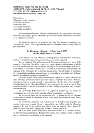 REPÚBLICA ORIENTAL DEL URUGUAY
ADMINISTRACIÓN NACIONAL DE EDUCACIÓN PÚBLICA
CONSEJO DE EDUCACIÓN PRIMARIA
Documento para la discusión - Abril 2007
Matemáticas,
Educación rítmico – musical,
Actividades plásticas,
Educación física,
Actividades manuales,
Actividades con padres,
Se indicaban rendimientos mínimos en cada una de ellas, sugerencias y recursos
didácticos. Se proponía que las actividades que derivaban de los objetivos se articularan
de lo simple a lo complejo.
En educación especial la situación era otra, los maestros trabajaban con
“inventarios a escala”, donde aparecían listados de contenidos secuenciados y pautados
por asignaturas.
La Dictadura en Uruguay y el Programa de 1979
La Educación Común y Preescolar
Hacia fines de los años 60 se vivía en Uruguay una profunda crisis económica,
política y social. Existía un clima de inestabilidad e inquietud general.
En ese período la Educación fue tema de debate parlamentario en el marco de la
nueva Ley General de Educación. Los sectores conservadores con el apoyo de la Iglesia
Católica fortalecieron la idea de control ideológico en las instituciones educativas.
Nuevamente se invocaba la defensa de la laicidad en la educación para proteger a la
sociedad de las influencias del comunismo internacional y las ideologías de izquierda.
Se reiteraba la búsqueda de argumentos en la objetividad y neutralidad para defender
concepciones ideológicamente conservadoras.
La nueva ley con fuerte impulso centralizador simplificó el sistema educativo: la
vieja estructura liberal democrática de cuatro entes de enseñanza autónomos (Primaria,
Secundaria, Técnica y Universidad) es sustituida por sólo dos entes: Universidad y
Consejo Nacional de Educación (CONAE) que agrupaba a los otros tres entes. Esta
creación significó la pérdida de autonomía de esos consejos que pasaron a ser consejos
desconcentrados.
La Ley General de Educación Nº 14101, aprobada en enero de 1973 incluía en
su articulado una visión coercitiva y punitiva hacia los docentes y los alumnos.
En el mes de junio de ese mismo año con la disolución de las Cámaras
Legislativas se instaló la Dictadura Militar como venía ocurriendo en otros países
latinoamericanos.
La reestructura educativa fue realizada por la dictadura constituyendo una
ruptura radical con el pacto liberal y democrático que había tenido la educación
uruguaya. Se trató de una reforma que abarcó todos los aspectos: fines, formas de
gobierno, estructura, planes y programas de todo el sistema educativo.
En el año 1979, en base a la Política educativa nacional de la Dictadura Militar,
se elaboraron nuevos programas de educación común: rural y urbana; inicial y especial
que se comenzaron a implementar al año siguiente.
23
 