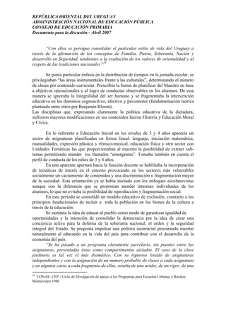 REPÚBLICA ORIENTAL DEL URUGUAY
ADMINISTRACIÓN NACIONAL DE EDUCACIÓN PÚBLICA
CONSEJO DE EDUCACIÓN PRIMARIA
Documento para la discusión - Abril 2007
“Con ellos se persigue consolidar el particular estilo de vida del Uruguay a
través de la afirmación de los conceptos de Familia, Patria, Soberanía, Nación y
desarrollo en Seguridad, tendientes a la exaltación de los valores de orientalidad y al
respeto de las tradiciones nacionales”26
Se ponía particular énfasis en la distribución de tiempos en la jornada escolar, se
privilegiaban “las áreas instrumentales frente a las culturales”, determinando el número
de clases por contenido curricular. Prescribía la forma de planificar del Maestro en base
a objetivos operacionales y al logro de conductas observables en los alumnos. De esta
manera se ignoraba la integralidad del ser humano y se fragmentaba la intervención
educativa en los dominios cognoscitivo, afectivo y psicomotor (fundamentación teórica
planteada entre otros por Benjamín Bloom).
Las disciplinas que, expresando claramente la política educativa de la dictadura,
sufrieron mayores modificaciones en sus contenidos fueron Historia y Educación Moral
y Cívica.
En lo referente a Educación Inicial en los niveles de 3 y 4 años aparecía un
sector de asignaturas planificadas en forma lineal: lenguaje, iniciación matemática,
manualidades, expresión plástica y rítmico-musical, educación física y otro sector con
Unidades Temáticas las que proporcionaban al maestro la posibilidad de extraer sub-
temas permitiendo atender los llamados “emergentes”. Tomaba también en cuenta el
perfil de conducta de los niños de 3 y 4 años.
En una aparente apertura hacia la función docente se habilitaba la incorporación
de temáticas de interés en el entorno provocando en los sectores más vulnerables
socialmente un vaciamiento de contenidos y una discriminación o fragmentación mayor
de la sociedad. Esta orientación ya se había iniciado con los enfoques escolanovistas
aunque con la diferencia que se proponían atender intereses individuales de los
alumnos, lo que no evitaba la posibilidad de reproducción y fragmentación social.
En este período se consolidó un modelo educativo de exclusión, contrario a los
principios fundacionales de incluir a toda la población en los bienes de la cultura a
través de la educación.
Se sustituía la idea de educar al pueblo como modo de garantizar igualdad de
oportunidades y la intención de consolidar la democracia por la idea de crear una
conciencia activa para la defensa de la soberanía nacional, el orden y la seguridad
integral del Estado. Se proponía impulsar una política asistencial procurando insertar
naturalmente al educando en la vida del país para contribuir con el desarrollo de la
economía del país.
“Se ha pasado a un programa claramente parcelario, sin puentes entre las
asignaturas, presentadas éstas como compartimentos aislados. El caso de la clase
jardinera es tal vez el más dramático. Con su riguroso listado de asignaturas
independientes y con la asignación de un numero probable de clases a cada asignatura
y en algunos casos a cada fragmento de ellas, resulta de una aridez, de un rigor, de una
26
CONAE. CEP - Ciclo de Divulgación de apoyo a los Programas para Escuelas Urbanas y Rurales.
Montevideo 1980
24
 