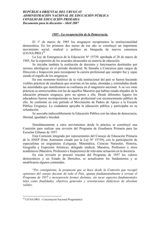 REPÚBLICA ORIENTAL DEL URUGUAY
ADMINISTRACIÓN NACIONAL DE EDUCACIÓN PÚBLICA
CONSEJO DE EDUCACIÓN PRIMARIA
Documento para la discusión - Abril 2007
1985 - La recuperación de la Democracia.
El 1º de marzo de 1985 los uruguayos recuperamos la institucionalidad
democrática. En los primeros dos meses de ese año se constituyó un importante
movimiento social, sindical y político en búsqueda de nuevos consensos
(CO.NA.PRO.)30
La Ley de Emergencia de la Educación Nº 15739, aprobada el 28 de marzo de
1985, fue la expresión de los acuerdos alcanzados en materia de educación.
Se iniciaba también la restitución de docentes y funcionarios destituidos por
razones ideológicas en el período dictatorial. Se llamaba a Concursos para cargos de
Dirección e Inspección para recomponer la carrera profesional que siempre fue y sigue
siendo el orgullo de los uruguayos.
En este momento histórico de la vida institucional del país se fueron haciendo
visibles prácticas de enseñanza que ocurrían en las aulas, alentadas y estimuladas desde
las autoridades que manifestaron su confianza en el magisterio nacional. A su vez estas
prácticas se entrecruzaban con las de aquellos Maestros que habían estado alejados de la
educación primaria uruguaya, pero no ajenos a ella. Desde diferentes lugares los
educadores fueron recomponiendo su hacer profesional con reconocimiento público de
ello. Se conformó en este período el Movimiento de Padres de Apoyo a la Escuela
Pública Uruguaya. La ciudadanía apoyaba la educación pública y participaba en su
refundación.
Se asociaba indiscutiblemente la Educación Pública con las ideas de democracia,
libertad, igualdad y laicidad.
Simultáneamente a estos movimientos desde la práctica se constituyó una
Comisión para realizar una revisión del Programa de Enseñanza Primaria para las
Escuelas Urbanas de 1957.
Esta Comisión integrada por representantes del Consejo de Educación Primaria
de la ANEP (Ente Autónomo creado por la Ley Nº 15739), con la participación de
especialistas en asignaturas (Lenguaje, Matemática, Ciencias Naturales, Historia,
Geografía y Expresión Artística), delegado sindical, Maestros, Profesores y otros
académicos (Maestros, Profesores e Inspectores) de relevante actuación en la docencia.
En esta revisión se procuró rescatar del Programa de 1957 los valores
democráticos y un Estado de Derechos, se actualizaron los fundamentos y se
modificaron algunos contenidos.
“Por consiguiente, la propuesta que se hace desde la Comisión que recogió
opiniones del cuerpo docente de todo el País, apunta fundamentalmente a revisar el
Programa de 1957 e incorporarle formas distintas, sin tocar aspectos fundamentales
tales como finalidades, objetivos generales y orientaciones didácticas de absoluta
validez.
30
CO.NA.PRO. - Concertación Nacional Programática
26
 