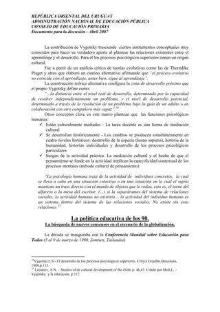 REPÚBLICA ORIENTAL DEL URUGUAY
ADMINISTRACIÓN NACIONAL DE EDUCACIÓN PÚBLICA
CONSEJO DE EDUCACIÓN PRIMARIA
Documento para la discusión - Abril 2007
La contribución de Vygotsky trasciende ciertos instrumentos conceptuales muy
conocidos para hacer su verdadero aporte al plantear las relaciones existentes entre el
aprendizaje y el desarrollo. Para él los procesos psicológicos superiores tienen un origen
cultural.
Fue a partir de un análisis crítico de teorías evolutivas como las de Thorndike
Piaget y otros que elaboró un camino alternativo afirmando que “el proceso evolutivo
no coincide con el aprendizaje, antes bien, sigue al aprendizaje”.
La construcción teórica alternativa configura la zona de desarrollo próximo que
el propio Vygotsky define como:
“...la distancia entre el nivel real de desarrollo, determinado por la capacidad
de resolver independientemente un problema, y el nivel de desarrollo potencial,
determinado a través de la resolución de un problema bajo la guía de un adulto o en
colaboración con otro compañero más capaz”.34
Otros conceptos clave en este marco plantean que las funciones psicológicas
humanas:
Están culturalmente mediadas - La tarea docente es una forma de mediación
cultural
Se desarrollan históricamente - Los cambios se producen simultáneamente en
cuatro niveles históricos: desarrollo de la especie (homo sapiens), historia de la
humanidad, historias individuales y desarrollo de los procesos psicológicos
particulares
Surgen de la actividad práctica. La mediación cultural y el hecho de que el
pensamiento se funde en la actividad implican la especificidad contextual de los
procesos mentales (método cultural de pensamiento)
“La psicología humana trata de la actividad de individuos concretos, la cual
se lleva a cabo en una situación colectiva o en una situación en la cual el sujeto
mantiene un trato directo con el mundo de objetos que lo rodea, esto es, el torno del
alfarero o la mesa del escritor. (…) si la separáramos del sistema de relaciones
sociales, la actividad humana no existiría… la actividad del individuo humano es
un sistema dentro del sistema de las relaciones sociales. No existe sin esas
relaciones 35
La política educativa de los 90.
La búsqueda de nuevos consensos en el escenario de la globalización.
La década se inauguraba con la Conferencia Mundial sobre Educación para
Todos (5 al 9 de marzo de 1990. Jomtien, Tailandia)
34
Vygotski,L.S.- El desarrollo de los procesos psicológicos superiores. Crítica Grijalbo,Barcelona,
1988,p.133.
35
Leontiev, A.N. – Studies of de cultural development of the child, p: 46,47. Citado por Moll,L. –
Vygotsky y la educación. p:112.
29
 