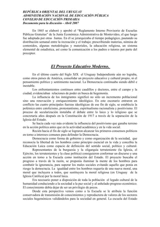 REPÚBLICA ORIENTAL DEL URUGUAY
ADMINISTRACIÓN NACIONAL DE EDUCACIÓN PÚBLICA
CONSEJO DE EDUCACIÓN PRIMARIA
Documento para la discusión - Abril 2007
En 1865 se elaboró y aprobó el “Reglamento Interno Provisorio de Escuelas
Públicas Gratuitas” de la Junta Económica Administrativa de Montevideo, el que luego
fue adoptada por otras Juntas. En él se jerarquizaba el tiempo pedagógico, pautando su
distribución semanal entre la recreación y el trabajo; prescribiendo materias, nómina de
contenidos, algunas metodologías y materiales, la educación religiosa, un sistema
elemental de estadística, así como la comunicación a los padres o tutores por parte del
preceptor.
El Proyecto Educativo Moderno.
En el último cuarto del Siglo XIX el Uruguay Independiente aún no lograba,
como otros países de América, consolidar un proyecto educativo y cultural propio, ni el
pensamiento político y sentimiento nacional. La Democracia continuaba siendo débil e
inestable.
Los enfrentamientos continuos entre caudillos y doctores, entre el campo y la
ciudad, evidenciaban relaciones de poder en busca de hegemonía.
La influencia de los inmigrantes significó no sólo un incremento poblacional
sino una renovación y enriquecimiento ideológico. En este escenario entraron en
conflicto las cuatro principales fuerzas ideológicas de ese fin de siglo, se establecía la
polémica entre catolicismo, protestantismo, espiritualismo racionalista y positivismo. El
proceso de secularización instalaba el debate entre lo laico y lo religioso que se
concretaría años después en la Constitución de 1917 a través de la separación de la
Iglesia del Estado.
Se hacía cada vez más evidente la influencia del positivismo que ganaba terreno
en la acción política antes que en la actividad académica y en la vida social.
Recién hacia el fin de siglo se lograron alcanzar los primeros consensos políticos
en torno a intereses comunes para defender la Democracia.
Democracia como forma de gobierno y como organización de la sociedad, que
reconocía la libertad de los hombres como principio esencial en la vida y concebía la
Educación Laica como espacio de definición del sentido social, político y cultural.
Representantes de la burguesía y la oligarquía terrateniente (la Iglesia, el
Ejército, los terratenientes y la clase política) consiguieron conformar un discurso y una
acción en torno a la Escuela como institución del Estado. El proyecto buscaba el
progreso a través de la razón, se proponía iluminar la mente de los hombres para
combatir la ignorancia, para superar los males sociales evitando aquello que ponía en
riesgo la democracia. La igualdad entre los hombres requería de una nueva moral, una
moral que incluyera a todos, que sustituyera la moral religiosa (en Uruguay de la
Iglesia Católica) por la moral laica.
Era necesario poner a disposición de toda la población el legado cultural de la
humanidad conduciendo a la sociedad a la paz social y al anhelado progreso económico.
El conocimiento debía dejar de ser un privilegio de pocos.
Desde esta perspectiva vemos como a la Escuela se le atribuía la función
conservadora de transmisión de conocimientos y reproductora de valores de los sectores
sociales hegemónicos validándolos para la sociedad en general. La escuela del Estado
3
 