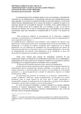 REPÚBLICA ORIENTAL DEL URUGUAY
ADMINISTRACIÓN NACIONAL DE EDUCACIÓN PÚBLICA
CONSEJO DE EDUCACIÓN PRIMARIA
Documento para la discusión - Abril 2007
La jerarquización de los resultados aparece como una constante y especialmente
vinculada con su utilidad práctica. El aprendizaje tenía que tener utilidad práctica para
quien aprendía. Se asociaba el concepto de hombre al de recurso humano. La teoría del
capital humano deshumanizante de la esencia del hombre le asignaba un lugar en la
estructura general de la sociedad de mercado. El hombre, como capital humano era
parte del sistema social, de lo contrario iba a ser excluído. Lo que no era útil al
mercado era obsoleto, por lo cual el conocimiento que se privilegiaba era de carácter
instrumental, aquel que aumentaría la competitividad en el acceso a los puestos de
trabajo.
“Esta perspectiva desplazó la preocupación de la formación ciudadana
asociada a la participación y la reemplazó por la de formar para la competitividad, el
nuevo imperativo de la época.(…)
La ciudadanía pasó a adjetivarse como moderna y ésta a definirse en relación a dos
dimensiones: la incorporación de nuevas tecnologías para acceder al conocimiento y la
información y el manejo de lenguas extranjeras para comunicarse en el mundo
globalizado. En esta definición de ciudadanía hay una modificación del espacio de
referencia que deja de ser el nacional y pasa a ser el mundo globalizado; a la vez hay
un desplazamiento del derecho como fundamento de la ciudadanía en favor del
desarrollo de competencias asociadas al cosmopolitismo.39
Todos estos intentos para mejorar los aprendizaje carecieron de una
comprensión integral y profunda de las problemáticas educativas en su complejidad y
singularidad, por lo cual a pesar de los sustantivos cambios en la concepción y práctica
de enseñanza, no se lograron mejorar los resultados como se esperaba.
“El discurso de la reforma educativa como construcción hegemónica.
La gran mayoría de los documentos de las experiencias de reforma educativa en
Latinoamérica hacen consideraciones iniciales referidas a la profunda crisis de los
sitemas educativos, al relevante papel de la ciencia y la tecnoclogía en el desarrollo
productivo y a una preocupación por extender la educación y mejorar su calidad
(Cepal Unesco, 1992).
Su estructuraci{on posterior lo convierte en un discurso “metanarrativo y
cerrado” (Popkewitz, 1991) que asume la globalización y el mercado en su versión
neoliberal como el orden natural de las cosas (por lo tanto, incontestado e
incontestable), propone la modernización de la educación y el logro de dos objetivos
estratégicos, uno de orden económico y otro de orden político.40
La crisis del proyecto ideológico y político alternativo al sistema capitalista
fortaleció el discurso hegemónico actual y también favoreció la búsqueda, la
construcción y desarrollo de discursos y prácticas contrahegemónicas que se han ido
abriendo camino con grandes dificultades.
39
Ibid. p. 7
40-
Rigal, L. - La escuela crítico-democrática: una asignatura pendiente en los umbrales del siglo XXI en
Imbernón,F.(coord).- La educación en el siglo XXI.Los retos del futuro inmediato.Graó,Barcelona,1999.
p.158
34
 