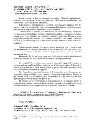 REPÚBLICA ORIENTAL DEL URUGUAY
ADMINISTRACIÓN NACIONAL DE EDUCACIÓN PÚBLICA
CONSEJO DE EDUCACIÓN PRIMARIA
Documento para la discusión - Abril 2007
Desde la teoría se han ido acuñando concepciones filosóficas, pedagógicas y
didácticas que recuperan la idea de educación como praxis emancipadora, que
contribuye a l a concientización del hombre.
Esta dimensión antropológica se estructura como relación dialéctica entre los
hombres y de éstos con el medio, como comunicación dialógica que exige compromiso,
participación y respeto por el pensamiento y opinión del otro.
También desde la práctica se viene creando un modelo educativo alternativo.
Los maestros nuevamente dan cuenta de su compromiso ético y social con las jóvenes
generaciones y sus familias. Se organizan, estudian, confrontan, discuten y crean
propuestas pedagógicas situadas en contextos concretos. Esta praxis educativa,
reflexión y acción autorregulada y creativa está presente en muchas aulas de escuelas
uruguayas.
Esta trayectoria histórica nos permite tomar conciencia que como docentes,
todos respondemos a diferentes tradiciones y tendencias educativas, que tienen raíces
históricas y constituyen verdaderas matrices de pensamiento y acción que orientan
nuestras prácticas.
Conocerlas, develarlas, comprender hasta donde condicionan nuestra autonomía
profesional constituye el más grande desafío desde las pedagogías críticas.
La sociedad hoy se plantea nuevamente la urgencia y necesidad de encontrar
caminos posibles para la verdadera transformación. Como hemos visto a lo largo de la
historia, los cambios no se hacen desconociendo lo que los educadores piensan y hacen
ni lo que piensa la sociedad en su conjunto.
Los Educadores, como profesionales de la educación, somos los actores que
estamos en mejores condiciones para conocer y comprender esas realidades. Es por ello
que creemos que la obra de la educación es una gran obra social y política que no debe
dejar a ningún sector de la sociedad ajeno a ella.
El llamado es una convocatoria a la participación y la propuesta desde un
posicionamiento crítico y reflexivo. Para continuar pensándolo juntos elegimos cerrar
este análisis histórico con esta pregunta que se planteaba Reina Reyes en 1943
“¿Cuál es la escuela que el Uruguay y América necesitan para
poder realizar ampliamente su porvenir democrático?”41
Grupo de Trabajo:
Delegado de ATD – Mtra. Daina Varela
Delegada de FUM – Mtra. Inspectora Raquel De León
Por Especificaciones Técnicas de Libros y Textos – Mtra. Insp.Irupé Buzzetti
41
Reyes, R. - La Escuela Rural que el Uruguay necesita. Anales de Instrucción Primaria. Montevideo
1943
35
 