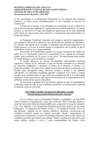 REPÚBLICA ORIENTAL DEL URUGUAY
ADMINISTRACIÓN NACIONAL DE EDUCACIÓN PÚBLICA
CONSEJO DE EDUCACIÓN PRIMARIA
Documento para la discusión - Abril 2007
se fue convirtiendo en la herramienta fundamental de este proyecto que intentaba
establecer el orden social (disciplinamiento) en una sociedad en proceso de
construcción.
A través de la Escuela se fue instalando en el imaginario social el ideal de la
educación universal que implicaba la organización de un sistema educativo. La escuela
entonces se convirtió en el lugar privilegiado de legitimación de la razón instaurada
como forma de control social, como oposición al dogmatismo que caracterizaba a la
educación religiosa.
La Pedagogía Tradicional sustentaba esta propuesta educativa respondiendo a
una concepción liberal de la educación. Se caracterizaba por defender las libertades y
los intereses individuales en la sociedad. Se planteaba una educación humanística, de
cultura general, en la cual la escuela asumía el compromiso con la cultura ya que la
problemática social no era su responsabilidad.
Esta escuela de la modernidad, basada en la imagen racionalista del mundo y la
moral laica se estructuraba a partir de la transmisión de un conjunto de contenidos
válidos para constituirse en “la cultura escolar única”. El conocimiento tenía carácter
de verdad absoluta y como tal debía ser enseñado.
El modelo educativo, de carácter enciclopedista, intelectualista, implicaba
exposición y análisis de los contenidos a cargo del docente, centrando en su autoridad
las relaciones pedagógicas y poniendo el énfasis en la atención, el silencio y la
repetición mecánica del saber como verdad universal. De esta forma se preparaba a los
alumnos para desempeñar ciertas funciones sociales acordes a sus aptitudes
individuales. Los individuos necesitaban aprender a adaptarse a los valores y normas
vigentes en la sociedad desde el lugar social que ocupaban en ella y la escuela debía
enseñarlos. Como consecuencia, esto supuso un incremento de la cultura general de la
población, incluso de los sectores más pobres.
Se enunciaba la igualdad entre los hombres dejando de lado la desigualdad de
condiciones reales de vida lo que en definitiva contribuyó en forma oculta a legitimar
la injusticia social sin resolverla.
José Pedro Varela y su proyecto educativo y social.
Período fundacional del Sistema Educativo Nacional
En ese contexto surge el pensamiento filosófico y pedagógico de José Pedro
Varela. Sustenta su argumentación partir de la reflexión sobre la realidad política y
social del país como referencia imprescindible para comprender la situación educativa.
Con clara adhesión a las concepciones filosóficas positivistas publica sus dos obras
pedagógicas “La Educación del Pueblo” (1874) y “La legislación Escolar” (1877) las
que marcaron rupturas con los modelos educativos anteriores, constituyendo una
verdadera revolución mental con impulso innovador. Aborda integralmente las
cuestiones de la educación en el país, incorporando referencias teóricas para explicar las
realidades nacionales que tomara como ejemplo. Sitúa la cuestión de la educación como
asunto público, político y cívico y como responsabilidad del Estado. Como
4
 