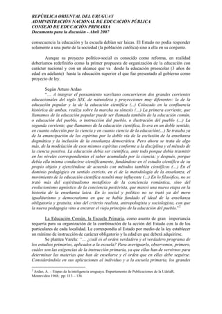 REPÚBLICA ORIENTAL DEL URUGUAY
ADMINISTRACIÓN NACIONAL DE EDUCACIÓN PÚBLICA
CONSEJO DE EDUCACIÓN PRIMARIA
Documento para la discusión - Abril 2007
consecuencia la educación y la escuela debían ser laicas. El Estado no podía responder
solamente a una parte de la sociedad (la población católica) sino a ella en su conjunto.
Aunque su proyecto político-social es conocido como reforma, en realidad
deberíamos redefinirlo como la primer propuesta de organización de la educación con
carácter nacional y con un alcance que va desde la educación preescolar (3 años de
edad en adelante) hasta la educación superior el que fue presentado al gobierno como
proyecto de ley.
Según Arturo Ardao
“… A integrar el pensamiento vareliano concurrieron dos grandes corrientes
educacionales del siglo XIX, de naturaleza y proyecciones muy diferentes: la de la
educación popular y la de la educación científica (...) Colocado en la confluencia
histórica de ambas, realiza sobre la marcha su síntesis (…) La primera corriente, que
llamamos de la educación popular puede ser llamada también de la educación común,
o educación del pueblo, o instrucción del pueblo, o ilustración del pueblo (…) La
segunda corriente, que llamamos de la educación científica, lo era en un doble sentido,
en cuanto educción por la ciencia y en cuanto ciencia de la educación(…) Se trataba ya
de la emancipación de los espíritus por la doble vía de la exclusión de la enseñanza
dogmática y la inclusión de la enseñanza democrática. Pero ahora se trata de algo
más, de la modelación de esos mismos espíritus conforme a la disciplina y el método de
la ciencia positiva. La educación debía ser científica, ante todo porque debía trasmitir
en los niveles correspondientes el saber acumulado por la ciencia; y después, porque
debía ella misma conducirse científicamente, fundándose en el estudio científico de su
propio objeto y ejerciéndose de acuerdo con métodos también científicos (…) En el
dominio pedagógico en sentido estricto, en el de la metodología de la enseñanza, el
movimiento de la educación científica resultó muy influyente (…) En lo filosófico, no se
trató más del espiritualismo metafísico de la conciencia romántica, sino del
evolucionismo agnóstico de la conciencia positivista, que marcó una nueva etapa en la
historia de la enseñanza laica. En lo social y político no se trató ya del mero
igualitarismo y democratismo en que se había fundado el ideal de la enseñanza
obligatoria y gratuita, sino del criterio realista, antropologista y sociologista, con que
la nueva pedagogía vino a encarar el viejo principio de la educación del pueblo.”2
La Educación Común, la Escuela Primaria, como asunto de gran importancia
requería para su organización de la combinación de la acción del Estado con la de los
particulares de cada localidad. Le correspondía al Estado por medio de la ley establecer
un mínimo de instrucción de carácter obligatorio y la edad en que deberá adquirirse.
Se plantea Varela: “… ¿cuál es el orden verdadero y el verdadero programa de
los estudios primarios, aplicados a la escuela? Para averiguarlo, observemos, primero,
cuáles son las exigencias de la instrucción primaria, ya que ellas han de servirnos para
determinar las materias que han de enseñarse y el orden que en ellas debe seguirse.
Considerándola en sus aplicaciones al individuo y a la escuela primaria, los grandes
2
Ardao, A. – Etapas de la inteligencia uruguaya. Departamento de Publicaciones de la UdelaR,
Montevideo 1968; pp: 113 – 136
5
 