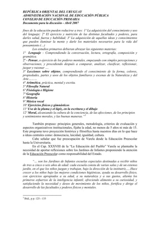 REPÚBLICA ORIENTAL DEL URUGUAY
ADMINISTRACIÓN NACIONAL DE EDUCACIÓN PÚBLICA
CONSEJO DE EDUCACIÓN PRIMARIA
Documento para la discusión - Abril 2007
fines de la educación pueden reducirse a tres: 1º La adquisición del conocimiento y uso
del lenguaje; 2º El ejercicio y nutrición de las distintas facultades y poderes, para
darles salud, fuerza y habilidad; 3º La adquisición de aquellas ideas y conocimientos
que pueden iluminar la mente y darle los materiales necesarios para la vida del
pensamiento (…)
Los estudios primarios debieran abrazar las siguientes materias:
1º Lenguaje – Comprendiendo la conversación, lectura, ortografía, composición y
gramática.
2º - Pensar, o ejercicio de los poderes mentales, empezando con simples percepciones y
observaciones, y procediendo después a comparar, analizar, clasificar, reflexionar,
juzgar y razonar ….
3º Lecciones sobre objetos, comprendiendo el conocimiento de la forma, colores,
propiedades, partes y usos de los objetos familiares y escenas de la Naturaleza y del
Arte………
4º Aritmética, práctica, mental y escrita.
5º Filosofía Natural
6º Fisiología e Higiene
7º Geografía
8º Historia
9º Música vocal
10º Ejercicios físicos y gimnásticos
11º Uso de la pluma y el lápiz, en la escritura y el dibujo
12º Moral, alcanzando la cultura de la conciencia, de las afecciones, de los principios
y sentimientos morales, y las buenas maneras.”3
También propuso: principios generales, metodología, criterios de evaluación y
aspectos organizativos institucionales, fijaba la edad, no menos de 5 años ni más de 15.
Este programa tuvo proyección histórica y filosófica hasta nuestros días en lo que hace
a ideas centrales como: democracia, laicidad, igualdad, cultura.
Cabe señalar que fue preocupación de Varela desde la Educación Preescolar
hasta la Universitaria.
En el Cap. XXXVIII de la “La Educación del Pueblo” Varela se planteaba la
necesidad de aportar reflexiones sobre los Jardines de Infantes proponiendo la atención
de la Educación Preescolar como responsabilidad del Estado.
“… son los Jardines de Infantes escuelas especiales destinadas a recibir niños
de tres a cinco o seis años de edad: cada escuela consta de varias salas y de un extenso
jardín, en el que los niños juegan y trabajan, bajo la dirección de la institutriz,….Hace
crecer a los niños bajo las mejores condiciones higiénicas, ayuda su desarrollo físico,
con ejercicios apropiados a su edad, a su naturaleza y a sus gustos, alienta los
primeros esfuerzos de la inteligencia infantil, ofreciendo alimento a su curiosidad, y
satisfaciendo la necesidad y deseo de movimiento de los niños, fortifica y dirige el
desarrollo de las facultades y poderes físicos y mentales.
3
Ibid., p p: 125 - 135
6
 