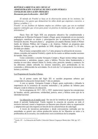 REPÚBLICA ORIENTAL DEL URUGUAY
ADMINISTRACIÓN NACIONAL DE EDUCACIÓN PÚBLICA
CONSEJO DE EDUCACIÓN PRIMARIA
Documento para la discusión - Abril 2007
El método de Froebel se basa en la observación atenta de los instintos, las
preferencias y los gustos que demuestran los niños desde que empiezan a moverse, a
fijarse y a hablar (…)
Froebel en sus Jardines de Infantes emplea sus célebres cajas, que son en realidad
juguetes ordenados que sirven para poner en práctica la máxima que dice: aprender,
deleitándose.” 4
Hacia fines del Siglo XIX esa propuesta educativa fue complementada y
ampliada por la Maestra Enriqueta Compte y Riqué, quien irrumpiendo en ese escenario
pedagógico manifestó su interés y preocupación por la educación preescolar y la
formación docente. Proyectó planes y programas con amplia libertad, fundó el Primer
Jardín de Infantes Público del Uruguay y de América. Elaboró un programa para
Jardines de Infantes, que fue aprobado en 1898, dirigido a niños desde 3 a 10 años,
dividido por edades.
Para el tramo comprendido entre 3 y 5 años propuso la utilización de recursos
(dones, extraídos del material Fröebel), a partir de los cuales se debían enseñar nociones
de tamaño, línea, color.
Como contenidos a enseñar Enriqueta Compte y Riqué incluía trabajo manual,
conversaciones y anécdotas, juegos, canto y hábitos. Preveía ideas fundamentales a
enseñar en esos años: número (hasta 5), forma, color, posición, tamaño y sustancia. En
las diferentes edades utilizaba los mismos materiales, pero profundizaba en los
contenidos y diferenciaba las actividades. En el ciclo de 5 a 6 proponía la iniciación en
lectura y escritura.
Los Programas de Escuelas Urbanas
En el primer cuarto del Siglo XX se suceden programas urbanos que
comprenden la educación formal desde 1º año en adelante.
A esto se oponía Enriqueta Compte y Riqué, quien explicitaba y difundía la
importancia de la existencia de escuelas maternales y de jardines de infantes para
integrar a toda la infancia a la educación.
En los programas de 1917, 1921 y 1925 mantuvieron vigencia las concepciones
de hombre, nación, patriotismo, solidaridad, justicia, amor y belleza como ejes de la
identidad nacional.
La educación en el medio rural fue una de las temáticas de gran preocupación
desde el período fundacional. Varela impulsó la creación de escuelas en todo el
territorio nacional, reunió a Inspectores en Durazno para discutir sobre su organización
y adaptaciones que ésta requería en función de las características de cada lugar.
A través de iniciativas particulares y desde convocatorias realizadas por las
autoridades se generó una valiosa producción teórica de los Maestros en torno a la
problemática de la escuela y las condiciones socio económicas de la campaña.
4
Varela. J.P. – La Educación del Pueblo. Colección Clásicos Uruguayos Montevideo 1964. pp: 147 –
154.
7
 