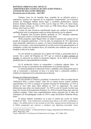 REPÚBLICA ORIENTAL DEL URUGUAY
ADMINISTRACIÓN NACIONAL DE EDUCACIÓN PÚBLICA
CONSEJO DE EDUCACIÓN PRIMARIA
Documento para la discusión - Abril 2007
Trabajos como los de Jesualdo Sosa, resultado de su reflexión teórica y
experiencia concreta son expresión de un magisterio comprometido. Los Concursos
Anuales de Pedagogía también dieron lugar a excelentes producciones: Agustín
Ferreiro, Roberto Abadie Soriano en 1936, Luis O. Jorge en 1936 y 38; Julio Castro,
Roberto Abadie Soriano en 1939; Julio Castro en 1940; Reina Reyes, Diógenes Di
Giorgi, Julio Castro en 1943.5
A pesar de estas iniciativas manifestando interés por cambiar la situación de
analfabetismo rural, los programas rurales no tenían diferencias con los urbanos.
El Programa para Escuelas Rurales aprobado en 1917 introdujo solamente
Agronomía para varones y Economía Doméstica para niñas.
Dicho programa, según Miguel Soler, no estaba en general mal, aunque tal vez
pecaba de exagerado optimismo(...) Con los años, las propuestas de 1917 aparecieron
como demasiado ambiciosas en cuanto a la fuerza transformadora del medio que se
atribuía a la escuela y como discriminatoria de un niño rural al cual aparentemente se le
condenaba a recibir una enseñanza breve, de contenidos más modestos que los que se
brindaba al niño de la ciudad.
En este período la separación de la Iglesia del Estado se proyectaba hacia la
escuela. Fue a partir del Programa de 1917 que se concretó el ideal vareliano de
laicidad. La educación no incluía la formación religiosa de los niños en la escuela,
quedando bajo la responsabilidad de la familia.
En la producción teórica se comenzaban a evidenciar algunas ideas de
renovación, las que se concretarían más ampliamente en el período siguiente.
La intencionalidad de la educación moral y cuidadana como preparación para la
vida se comenzaba a estructurar en base a la moral laica y comenzaba también a
señalarse la importancia de la autonomía para el docente.
El lugar de la Educación Especial
En este período se comenzó a considerar la atención de niños con algún tipo de
“deficiencia física o retraso mental”. Para ello se crearon nuevos centros escolares
especializados. En 1910 se inauguró el Instituto Nacional de Sordomudos, en 1913 la
Escuela al Aire Libre (para niños débiles) en 1917 se organizaron “las clases
diferenciales para niños con retardo mental”. En 1929 se creó la Escuela Auxiliar (que
luego fue Escuela de Recuperación Psíquica). En 1930 la Escuela Hogar para niños de
conducta irregular. Todos estos emprendimientos fueron apoyados por la labor del
Laboratorio de Psicopedagogía creado en 1934 a cargo del profesor Sebastián Morey
Otero.6
El primer impulso sistemático en el país se realizó por acción de Emilio
Verdesio en 1934. “A las instituciones existentes para educar a los niños sordomudos y
ciegos, y los débiles físicos en las escuelas al aire libre, agregó nuevas instituciones en
el último quinquenio que vinieron a satisfacer una imperiosa necesidad: clases
5
Fuente: Demarchi, Richero – La Educación Rural en Uruguay. Departamento de Publicaciones de
FHCE. Montevideo, 1999.
6
Fuente : BRALICH, J. Una Historia de la Educación en el Uruguay. FCU. Mdeo 1996..
8
 