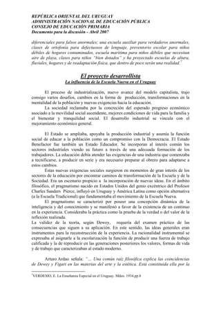 REPÚBLICA ORIENTAL DEL URUGUAY
ADMINISTRACIÓN NACIONAL DE EDUCACIÓN PÚBLICA
CONSEJO DE EDUCACIÓN PRIMARIA
Documento para la discusión - Abril 2007
diferenciales para falsos anormales; una escuela auxiliar para verdaderos anormales,
clases de ortofonía para defectuosos de lenguaje, preventorio escolar para niños
débiles de hogares contaminados, escuela marítima para niños débiles que necesitan
aire de playa, clases para niños “bien dotados” y ha proyectado escuelas de altura,
fluviales, hogares y de readaptación física, que dentro de poco serán una realidad.7
El proyecto desarrollista
La influencia de la Escuela Nueva en el Uruguay
El proceso de industrialización, nuevo avance del modelo capitalista, trajo
consigo varios desafíos, cambios en la forma de producción, transformaciones en la
mentalidad de la población y nuevas exigencias hacia la educación.
La sociedad reclamaba por la concreción del esperado progreso económico
asociado a la movilidad social ascendente, mejores condiciones de vida para la familia y
el bienestar y tranquilidad social. El desarrollo industrial se vincula con el
mejoramiento económico general.
El Estado se ampliaba, apoyaba la producción industrial y asumía la función
social de educar a la población como un compromiso con la Democracia. El Estado
Benefactor fue también un Estado Educador. Se incorporan al interés común los
sectores industriales viendo su futuro a través de una adecuada formación de los
trabajadores. La educación debía atender las exigencias de una industria que comenzaba
a tecnificarse, a producir en serie y era necesario preparar al obrero para adaptarse a
estos cambios.
Estas nuevas exigencias sociales surgieron en momentos de gran interés de los
sectores de la educación por encontrar caminos de transformación de la Escuela y de la
Sociedad. Era un escenario propicio a la incorporación de nuevas ideas. En el ámbito
filosófico, el pragmatismo nacido en Estados Unidos del genio excéntrico del Profesor
Charles Sanders Pierce, influyó en Uruguay y América Latina como opción alternativa
(a la Escuela Tradicional) que fundamentaba el movimiento de la Escuela Nueva.
El pragmatismo se caracterizó por poseer una concepción dinámica de la
inteligencia y del conocimiento y se manifestó a favor de la existencia de un continuo
en la experiencia. Consideraba la práctica como la prueba de la verdad o del valor de la
reflexión realizada.
La validez de la teoría, según Dewey, requería del examen práctico de las
consecuencias que siguen a su aplicación. En este sentido, las ideas generales eran
instrumentos para la reconstrucción de la experiencia. La racionalidad instrumental se
expresaba al asignarle a la escolarización la función de producir una fuerza de trabajo
calificada y la de reproducir en las generaciones posteriores los valores, formas de vida
y de trabajo que caracterizaban al estado moderno.
Arturo Ardao señala: “… Una común raíz filosófica explica las coincidencias
de Dewey y Figari en las materias del arte y la estética. Está constituida ella por la
7
VERDESIO, E. La Enseñanza Especial en el Uruguay. Mdeo. 1934.pp.8
9
 