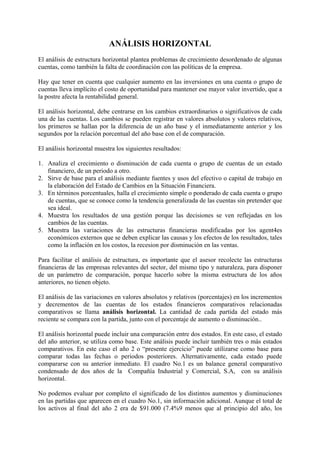 ANÁLISIS HORIZONTAL
El análisis de estructura horizontal plantea problemas de crecimiento desordenado de algunas
cuentas, como también la falta de coordinación con las políticas de la empresa.

Hay que tener en cuenta que cualquier aumento en las inversiones en una cuenta o grupo de
cuentas lleva implícito el costo de oportunidad para mantener ese mayor valor invertido, que a
la postre afecta la rentabilidad general.

El análisis horizontal, debe centrarse en los cambios extraordinarios o significativos de cada
una de las cuentas. Los cambios se pueden registrar en valores absolutos y valores relativos,
los primeros se hallan por la diferencia de un año base y el inmediatamente anterior y los
segundos por la relación porcentual del año base con el de comparación.

El análisis horizontal muestra los siguientes resultados:

1. Analiza el crecimiento o disminución de cada cuenta o grupo de cuentas de un estado
   financiero, de un periodo a otro.
2. Sirve de base para el análisis mediante fuentes y usos del efectivo o capital de trabajo en
   la elaboración del Estado de Cambios en la Situación Financiera.
3. En términos porcentuales, halla el crecimiento simple o ponderado de cada cuenta o grupo
   de cuentas, que se conoce como la tendencia generalizada de las cuentas sin pretender que
   sea ideal.
4. Muestra los resultados de una gestión porque las decisiones se ven reflejadas en los
   cambios de las cuentas.
5. Muestra las variaciones de las estructuras financieras modificadas por los agent4es
   económicos externos que se deben explicar las causas y los efectos de los resultados, tales
   como la inflación en los costos, la recesion por disminución en las ventas.

Para facilitar el análisis de estructura, es importante que el asesor recolecte las estructuras
financieras de las empresas relevantes del sector, del mismo tipo y naturaleza, para disponer
de un parámetro de comparación, porque hacerlo sobre la misma estructura de los años
anteriores, no tienen objeto.

El análisis de las variaciones en valores absolutos y relativos (porcentajes) en los incrementos
y decrementos de las cuentas de los estados financieros comparativos relacionadas
comparativos se llama análisis horizontal. La cantidad de cada partida del estado más
reciente se compara con la partida, junto con el porcentaje de aumento o disminución..

El análisis horizontal puede incluir una comparación entre dos estados. En este caso, el estado
del año anterior, se utiliza como base. Este análisis puede incluir también tres o más estados
comparativos. En este caso el año 2 o “presente ejercicio” puede utilizarse como base para
comparar todas las fechas o periodos posteriores. Alternativamente, cada estado puede
compararse con su anterior inmediato. El cuadro No.1 es un balance general comparativo
condensado de dos años de la Compañía Industrial y Comercial, S.A, con su análisis
horizontal.

No podemos evaluar por completo el significado de los distintos aumentos y disminuciones
en las partidas que aparecen en el cuadro No.1, sin información adicional. Aunque el total de
los activos al final del año 2 era de $91.000 (7.4%9 menos que al principio del año, los
 