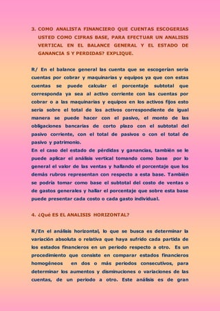 3. COMO ANALISTA FINANCIERO QUE CUENTAS ESCOGERIAS
USTED COMO CIFRAS BASE, PARA EFECTUAR UN ANALISIS
VERTICAL EN EL BALANCE GENERAL Y EL ESTADO DE
GANANCIA S Y PERDIDAS? EXPLIQUE.
R/ En el balance general las cuenta que se escogerían seria
cuentas por cobrar y maquinarias y equipos ya que con estas
cuentas se puede calcular el porcentaje subtotal que
corresponda ya sea al activo corriente con las cuentas por
cobrar o a las maquinarias y equipos en los activos fijos esto
seria sobre el total de los activos correspondiente de igual
manera se puede hacer con el pasivo, el monto de las
obligaciones bancarias de corto plazo con el subtotal del
pasivo corriente, con el total de pasivos o con el total de
pasivo y patrimonio.
En el caso del estado de pérdidas y ganancias, también se le
puede aplicar el análisis vertical tomando como base por lo
general el valor de las ventas y hallando el porcentaje que los
demás rubros representan con respecto a esta base. También
se podría tomar como base el subtotal del costo de ventas o
de gastos generales y hallar el porcentaje que sobre esta base
puede presentar cada costo o cada gasto individual.
4. ¿Qué ES EL ANALISIS HORIZONTAL?
R/En el análisis horizontal, lo que se busca es determinar la
variación absoluta o relativa que haya sufrido cada partida de
los estados financieros en un periodo respecto a otro. Es un
procedimiento que consiste en comparar estados financieros
homogéneos en dos o más periodos consecutivos, para
determinar los aumentos y disminuciones o variaciones de las
cuentas, de un periodo a otro. Este análisis es de gran
 