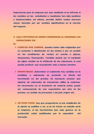 importancia para la empresa por que mediante el se informa si
los cambios en las actividades y resultados han sido positivos
o desfavorables; así mismo, permite definir cuales merecen
mayor atención por ser cambios significativos en la marcha
del negocio.
5. ¿Qué CRITERIOS SE DEBEN CONSIDERAR AL EXAMINAR LAS
VARIACIONES EN:
R/
 CUENTAS POR COBRAR: pueden haber sido originadas por
un aumento o disminución en las ventas o por un cambio
en las condiciones de ventas en cuanto a plazos,
descuentos, financiación. También podría ser el resultado
de algún cambio en la eficiencia de las cobranzas, lo cual
puede producir una recaudación más o menos efectiva.
 INVENTARIOS: determinar si realmente hay cambios en la
cantidad, o solamente se presenta un efecto del
incremento en los precios. Es necesario conocer que
sistema de valoración de inventarios utiliza la empresa.
Un incremento en el inventario de materia prima puede
ser consecuencia de una expectativa por alza en los
precios, un cambio de proveedor o de país origen etc.
 ACTIVOS FIJOS: hay que preguntarse si una ampliación de
la planta se justifica o no, si se ha hecho un estudio serio
al respecto, si los incrementos que esto genera en la
producción están justificados por la capacidad del
mercado.
 