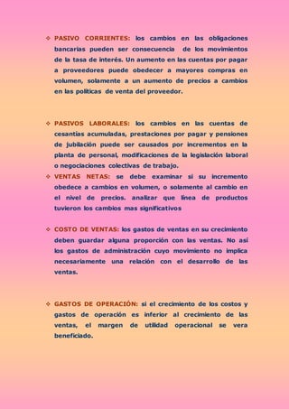  PASIVO CORRIENTES: los cambios en las obligaciones
bancarias pueden ser consecuencia de los movimientos
de la tasa de interés. Un aumento en las cuentas por pagar
a proveedores puede obedecer a mayores compras en
volumen, solamente a un aumento de precios a cambios
en las políticas de venta del proveedor.
 PASIVOS LABORALES: los cambios en las cuentas de
cesantías acumuladas, prestaciones por pagar y pensiones
de jubilación puede ser causados por incrementos en la
planta de personal, modificaciones de la legislación laboral
o negociaciones colectivas de trabajo.
 VENTAS NETAS: se debe examinar si su incremento
obedece a cambios en volumen, o solamente al cambio en
el nivel de precios. analizar que línea de productos
tuvieron los cambios mas significativos
 COSTO DE VENTAS: los gastos de ventas en su crecimiento
deben guardar alguna proporción con las ventas. No así
los gastos de administración cuyo movimiento no implica
necesariamente una relación con el desarrollo de las
ventas.
 GASTOS DE OPERACIÓN: si el crecimiento de los costos y
gastos de operación es inferior al crecimiento de las
ventas, el margen de utilidad operacional se vera
beneficiado.
 