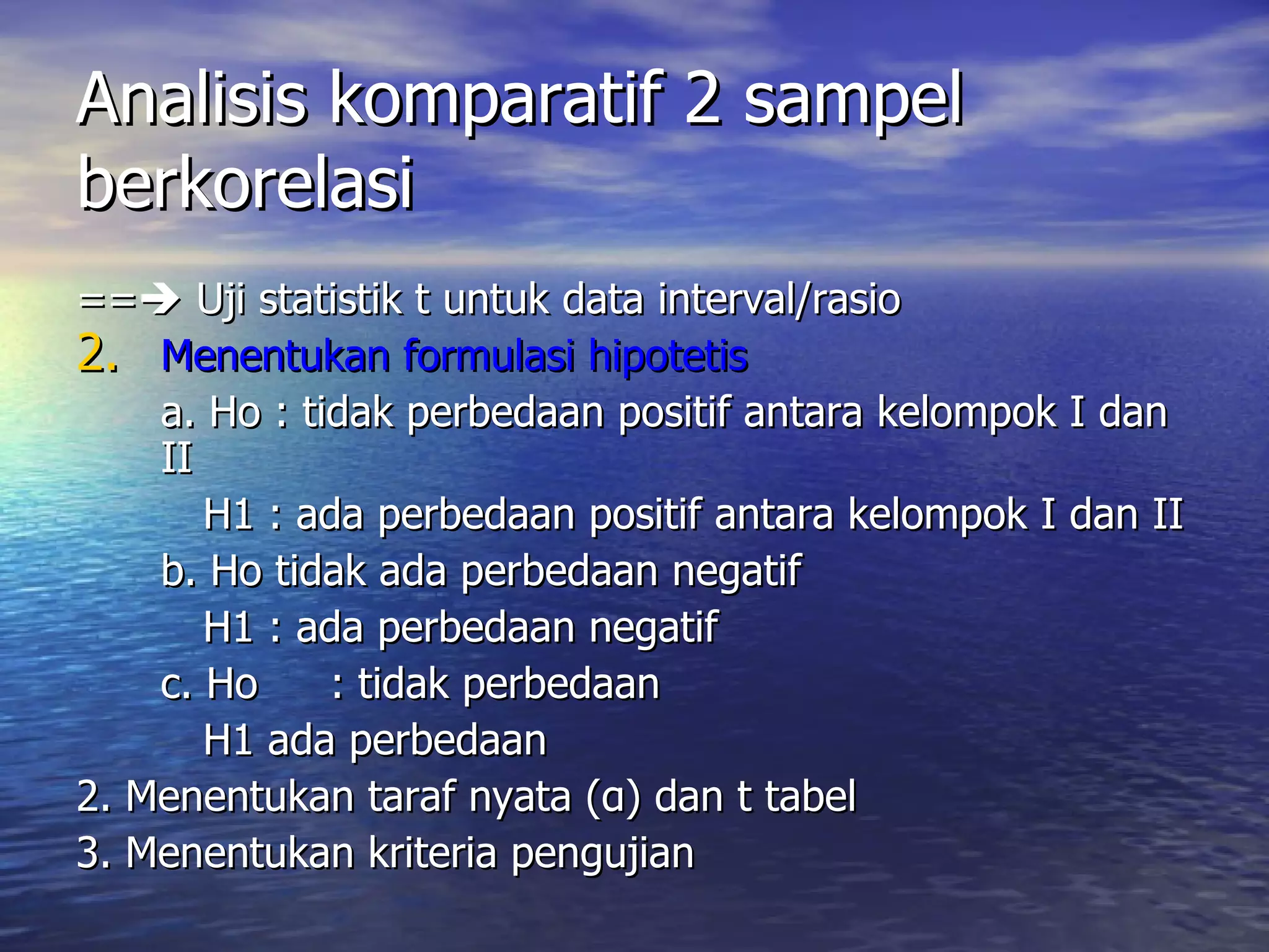 Analisis komparatif 2 sampel berkorelasi ==   Uji statistik t untuk data interval/rasio Menentukan formulasi hipotetis a. Ho : tidak perbedaan positif antara kelompok I dan II H1 : ada perbedaan positif antara kelompok I dan II b. Ho tidak ada perbedaan negatif H1 : ada perbedaan negatif c. Ho : tidak perbedaan H1 ada perbedaan 2. Menentukan taraf nyata ( α ) dan t tabel 3. Menentukan kriteria pengujian 