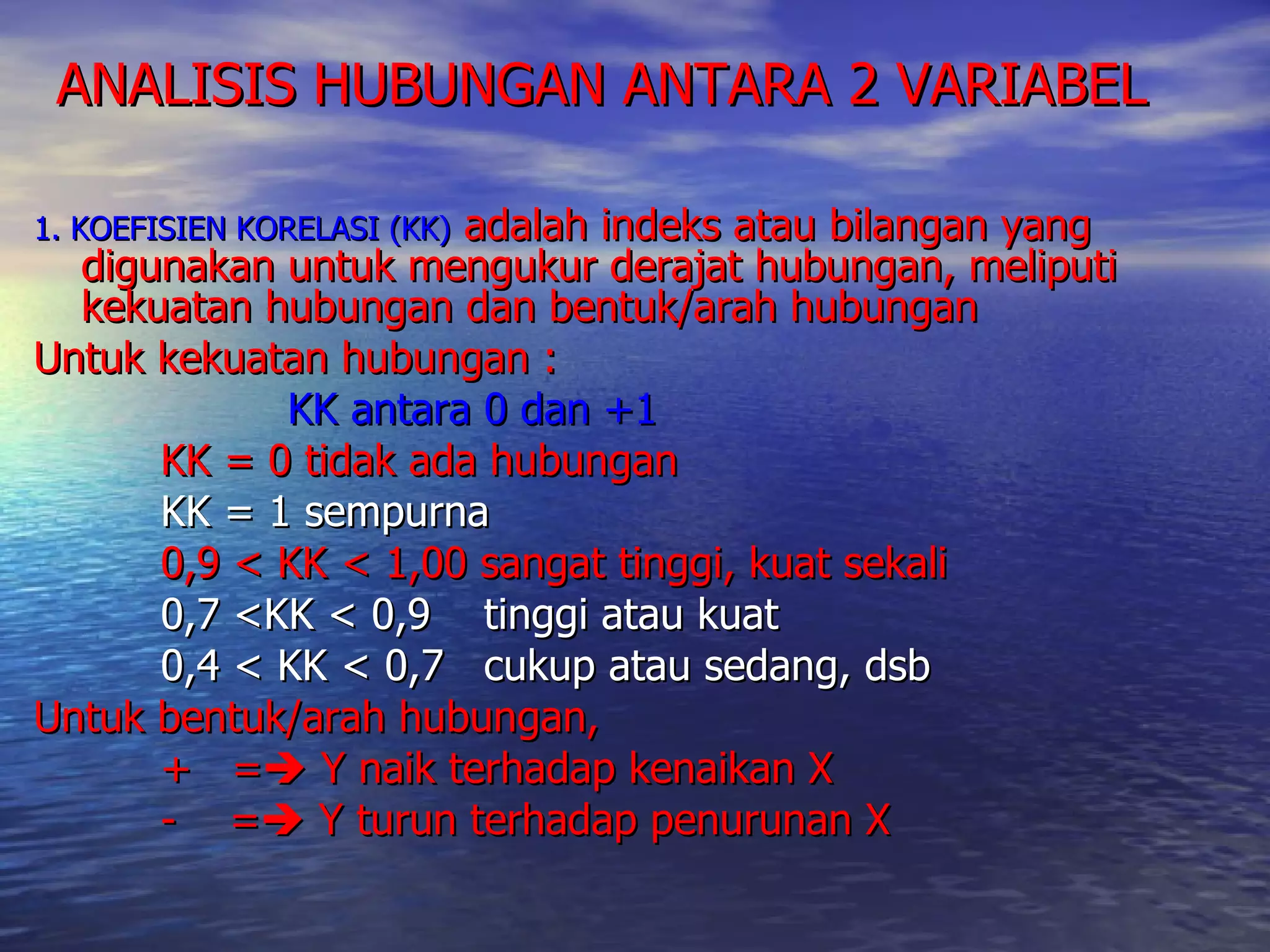 ANALISIS HUBUNGAN ANTARA 2 VARIABEL  1. KOEFISIEN KORELASI (KK)   adalah indeks atau bilangan yang digunakan untuk mengukur derajat hubungan, meliputi kekuatan hubungan dan bentuk/arah hubungan Untuk kekuatan hubungan : KK antara 0 dan +1 KK = 0 tidak ada hubungan KK = 1 sempurna 0,9 < KK < 1,00 sangat tinggi, kuat sekali 0,7 <KK < 0,9  tinggi atau kuat  0,4 < KK < 0,7  cukup atau sedang, dsb  Untuk bentuk/arah hubungan,  +  =   Y naik terhadap kenaikan X -  =   Y turun terhadap penurunan X 