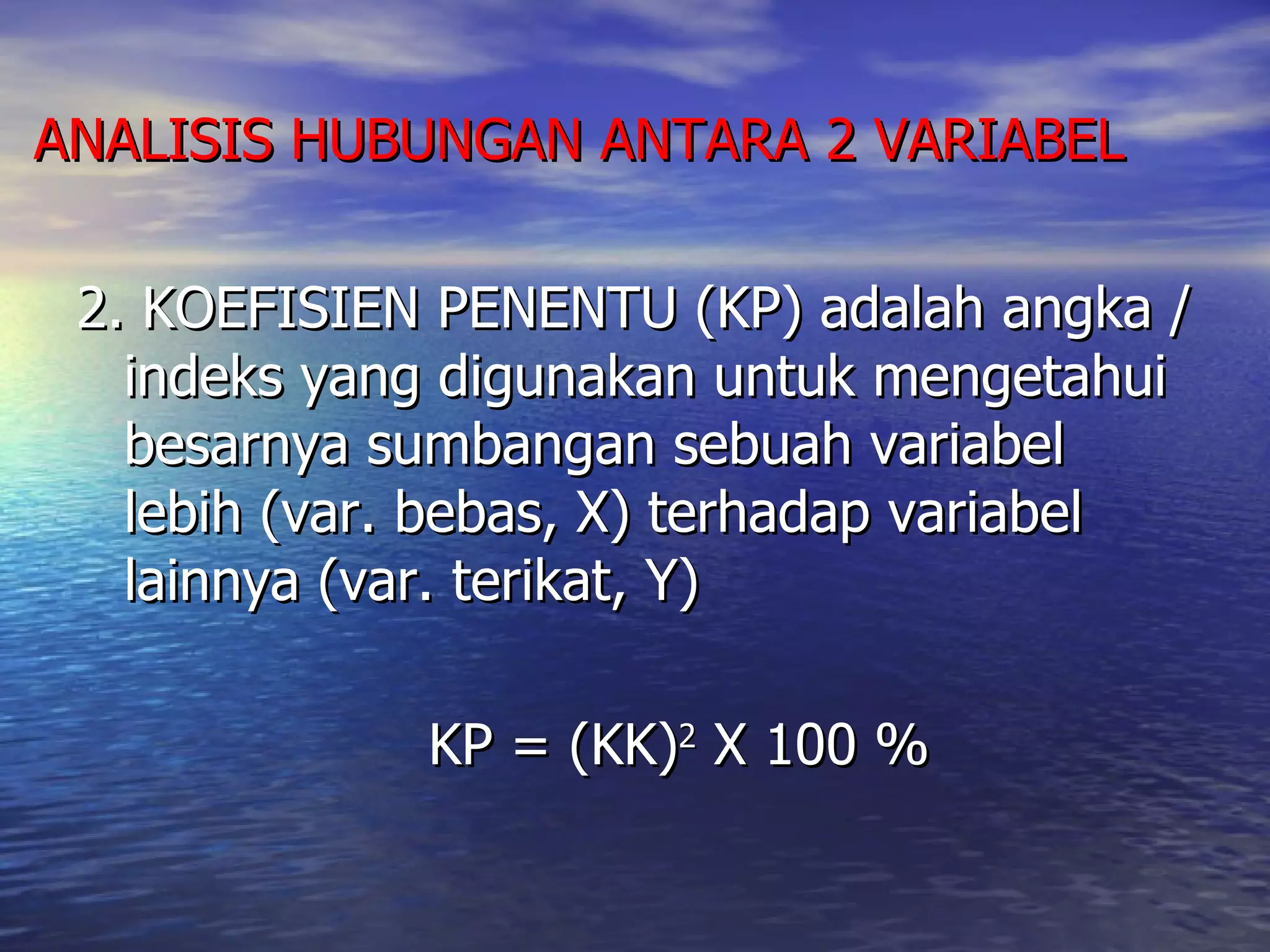 ANALISIS HUBUNGAN ANTARA 2 VARIABEL 2. KOEFISIEN PENENTU (KP) adalah angka / indeks yang digunakan untuk mengetahui besarnya sumbangan sebuah variabel lebih (var. bebas, X) terhadap variabel lainnya (var. terikat, Y) KP = (KK) 2  X 100 % 