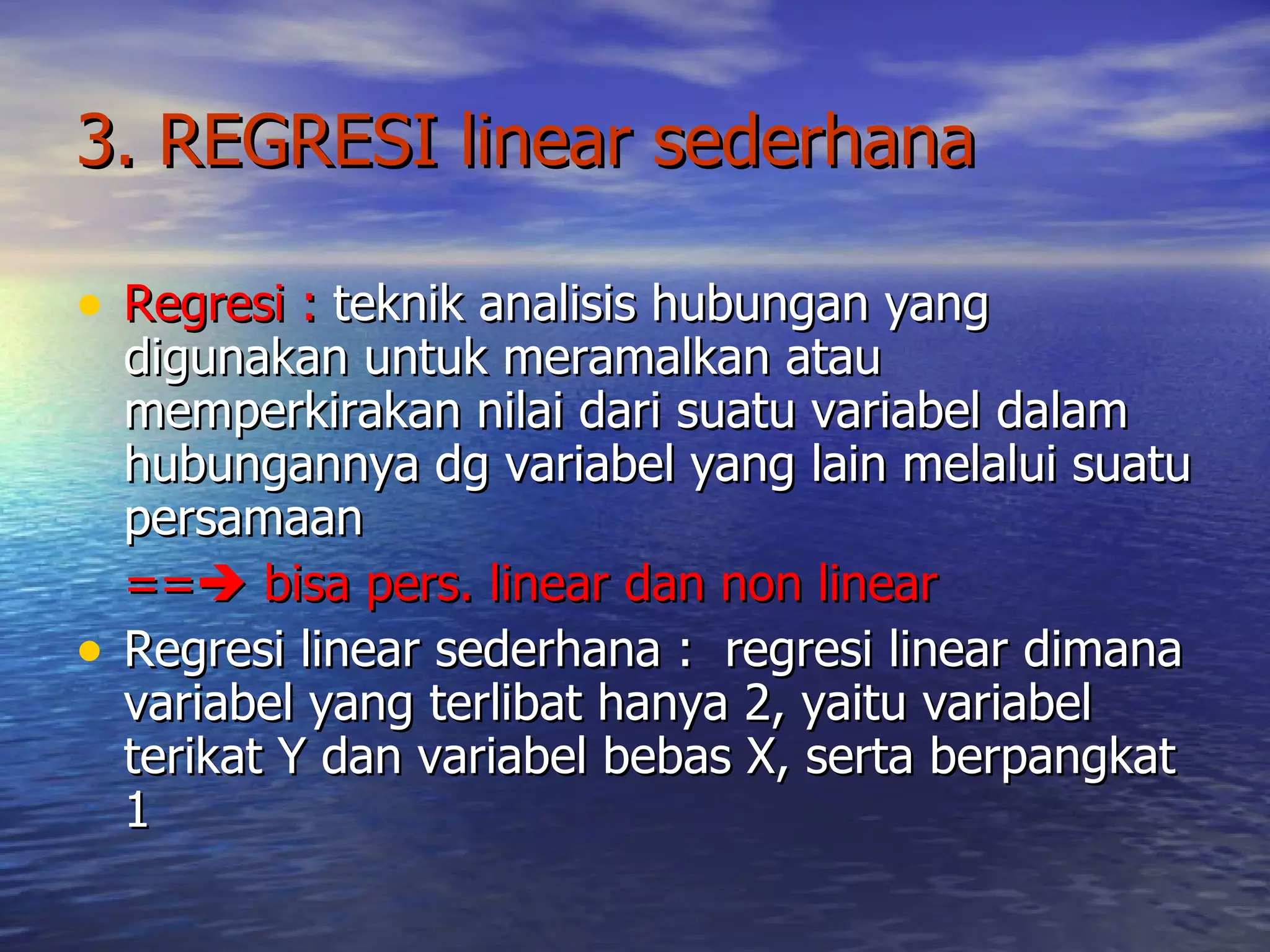 3. REGRESI linear sederhana Regresi :  teknik analisis hubungan yang digunakan untuk meramalkan atau memperkirakan nilai dari suatu variabel dalam hubungannya dg variabel yang lain melalui suatu persamaan ==   bisa pers. linear dan non linear Regresi linear sederhana :  regresi linear dimana variabel yang terlibat hanya 2, yaitu variabel terikat Y dan variabel bebas X, serta berpangkat 1 