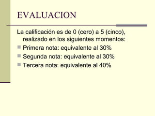 EVALUACION
La calificación es de 0 (cero) a 5 (cinco),
  realizado en los siguientes momentos:
 Primera nota: equivalente al 30%
 Segunda nota: equivalente al 30%
 Tercera nota: equivalente al 40%
 