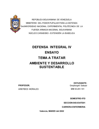 REPÚBLICA BOLIVARIANA DE VENEZUELA
MINISTERIO DEL PODER PUPULAR PARA LA DEFENSA
DeUNIVERSIDAD NACIONAL EXPERIMENTAL POLITÉCNICA DE LA
FUERZA ARMADA NACIONAL BOLIVARIANA
NÚCLEO CARABOBO - EXTENSIÓN LA ISABELICA
DEFENSA INTEGRAL IV
ENSAYO
TEMA A TRATAR
AMBIENTE Y DESARROLLO
SUSTENTABLE
SEMESTRE 4TO
SECCION 04S-0347D01
CARRERA ENFERMERIA
Valencia, MARZO del 2022
PROFESOR.
ESTUDIANTE:
Greyliangeli Salazar
ARISTIDES MORALES CIV:30.281.191
 