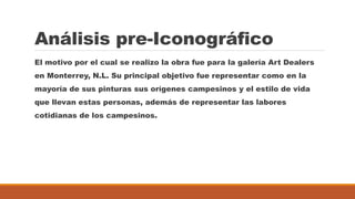 Análisis pre-Iconográfico
El motivo por el cual se realizo la obra fue para la galería Art Dealers
en Monterrey, N.L. Su principal objetivo fue representar como en la
mayoría de sus pinturas sus orígenes campesinos y el estilo de vida
que llevan estas personas, además de representar las labores
cotidianas de los campesinos.
 