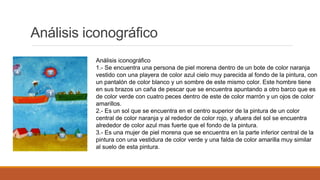Análisis iconográfico
Análisis iconográfico
1.- Se encuentra una persona de piel morena dentro de un bote de color naranja
vestido con una playera de color azul cielo muy parecida al fondo de la pintura, con
un pantalón de color blanco y un sombre de este mismo color. Este hombre tiene
en sus brazos un caña de pescar que se encuentra apuntando a otro barco que es
de color verde con cuatro peces dentro de este de color marrón y un ojos de color
amarillos.
2.- Es un sol que se encuentra en el centro superior de la pintura de un color
central de color naranja y al rededor de color rojo, y afuera del sol se encuentra
alrededor de color azul mas fuerte que el fondo de la pintura.
3.- Es una mujer de piel morena que se encuentra en la parte inferior central de la
pintura con una vestidura de color verde y una falda de color amarilla muy similar
al suelo de esta pintura.
 