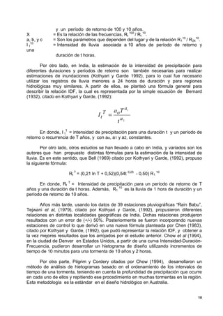 y un período de retorno de 100 y 10 años.
X            = Es la relación de las frecuencias, Rt 100 / Rt 10.
a, b, y c    = Son los parámetros que dependen del lugar y de la relación R110 / R2410.
I t10        = Intensidad de lluvia asociada a 10 años de período de retorno y
una
              duración de t horas.

        Por otro lado, en India, la estimación de la intensidad de precipitación para
diferentes duraciones y períodos de retorno son también necesarias para realizar
estimaciones de inundaciones (Kothyari y Garde 1992), para lo cual fue necesario
utilizar los registros de lluvia menores a 24 horas de duración y para regiones
hidrológicas muy similares. A partir de ellos, se planteó una fórmula general para
describir la relación IDF, la cual es representada por la simple ecuación de Bernard
(1932), citado en Kothyari y Garde, (1992):


                                          T       a o T a1
                                     It       =
                                                    t a2
       En donde, I tT = intensidad de precipitación para una duración t y un período de
retorno o recurrencia de T años, y con ao, a1 y a2, constantes.

        Por otro lado, otros estudios se han llevado a cabo en India, y variados son los
autores que han propuesto distintas fórmulas para la estimación de la intensidad de
lluvia. Es en este sentido, que Bell (1969) citado por Kothyari y Garde, (1992), propuso
la siguiente fórmula:

                     Rt T = (0,21 ln T + 0,52)(0,54t 0,25 - 0,50) R1 10

      En donde, Rt T = Intensidad de precipitación para un período de retorno de T
años y una duración de t horas. Además, R1 10 es la lluvia de 1 hora de duración y un
período de retorno de 10 años.

       Años más tarde, usando los datos de 39 estaciones pluviográficas “Rain Babu”,
Tejwani et al, (1979), citado por Kothyari y Garde, (1992), propusieron diferentes
relaciones en distintas localidades geográficas de India. Dichas relaciones produjeron
resultados con un error de (+/-) 50%. Posteriormente se fueron incorporando nuevas
estaciones de control lo que derivó en una nueva fórmula planteada por Chen (1983),
citado por Kothyari y Garde, (1992), que pudó representar la relación IDF, y obtener a
la vez mejores resultados que los arrojados por el estudio anterior. Chow et al (1994),
en la ciudad de Denver en Estados Unidos, a partir de una curva Intensidad-Duración-
Frecuencia, pudieron desarrollar un hietograma de diseño utilizando incrementos de
tiempo de 10 minutos para una tormenta de 10 años y 2 horas.

      Por otra parte, Pilgrim y Cordery citados por Chow (1994), desarrollaron un
método de análisis de hietogramas basado en el ordenamiento de los intervalos de
tiempo de una tormenta, teniendo en cuenta la profundidad de precipitación que ocurre
en cada uno de ellos y repitiendo ese procedimiento en muchas tormentas en la región.
Esta metodología es la estándar en el diseño hidrológico en Australia.


                                                                                      10
 