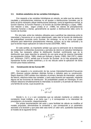3.3.   Análisis estadístico de las variables hidrológicas.

       Con respecto a las variables hidrológicas en estudio, se sabe que las series de
caudales y precipitaciones máximas no se ajustan a distribuciones normales, por lo
tanto se torna necesario utilizar distribuciones extremas, como la logarítmica-normal, la
función Gamma, la función Pearson y la función de Gumbel (Mintegui y López, 1990).
Con relación a esto, según Linsley et al (1988), los valores de precipitaciones
máximas horarias o diarias, generalmente se ajustan a distribuciones tales como la
función de Gumbel.

       Por otro lado, entre los métodos utilizados para cuantificar las relaciones entre la
intensidad y frecuencia en un punto determinado, cabe citar la función de distribución
de probabilidad conocida como Gumbel. Sin embargo, no es la única que puede
utilizarse para determinar precipitaciones intensas, aunque, es la más conocida y la
que ha tenido mayor aplicación en todo el mundo (CEOTMA, 1981).

       En este sentido, es importante señalar que para la estimación de la intensidad
de precipitación a diferentes duraciones y períodos de retorno en estudios hidrológicos
de India, fue necesario utilizar la distribución Gumbel, confirmando que es la
distribución que mejor describe la variación de una serie anual de máxima intensidad
de precipitación (Verna, 1988), citado por Kothyari y Garde, (1992). Stol (1971), citado
por Dickinson, (1977), señala que la función de Gumbel es la más apropiada para
representar lluvias anuales extremas y a la vez discute sobre la aplicación de dicha
función para meses extremos.

3.4.   Construcción de las Curvas IDF.

       Con respecto a la construcción de las curvas Intensidad-Duración-Frecuencia
(IDF), diversos autores plantean distintas formas o métodos para su construcción.
Según Aparicio (1997) existen dos métodos; el primero, llamado de intensidad - período
de retorno, relaciona estas dos variables, y para cada duración por separado, mediante
alguna de las funciones de distribución de probabilidad usadas en hidrología. El otro
método relaciona simultáneamente la intensidad, la duración y el período de retorno en
una familia de curvas, cuya ecuación es;

                                          k *T m
                                      I=
                                         (d + c)n

       Donde k, m, n y c son constantes que se calculan mediante un análisis de
correlación lineal múltiple, y en tanto que I y d corresponden a la intensidad de
precipitación y la duración, respectivamente.
       Por propia recomendación del autor y para facilidad de cálculo se modifica el
modelo propuesto, eliminándose la constante c, que corresponde a un parámetro
asociado a la duración y que para este caso tomó un valor cero, quedando expresado
el modelo de la siguiente forma:


                                             k ∗T m
                                          I=
                                               Dn
                                                                                         11
 