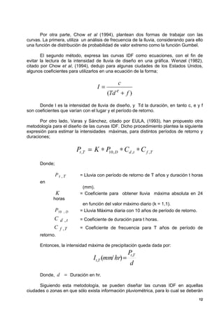 Por otra parte, Chow et al (1994), plantean dos formas de trabajar con las
curvas. La primera, utiliza un análisis de frecuencia de la lluvia, considerando para ello
una función de distribución de probabilidad de valor extremo como la función Gumbel.

       El segundo método, expresa las curvas IDF como ecuaciones, con el fin de
evitar la lectura de la intensidad de lluvia de diseño en una gráfica. Wenzel (1982),
citado por Chow et al, (1994), dedujo para algunas ciudades de los Estados Unidos,
algunos coeficientes para utilizarlos en una ecuación de la forma;

                                              c
                                    I=
                                         (Td e + f )
      Donde I es la intensidad de lluvia de diseño, y Td la duración, en tanto c, e y f
son coeficientes que varían con el lugar y el período de retorno.

      Por otro lado, Varas y Sánchez, citado por EULA, (1993), han propuesto otra
metodología para el diseño de las curvas IDF. Dicho procedimiento plantea la siguiente
expresión para estimar la intensidades máximas, para distintos períodos de retorno y
duraciones;

                          Pt ,T = K ∗ P , D ∗ Cd , t ∗ C f ,T
                                       10

      Donde;

               Pt ,T        = Lluvia con período de retorno de T años y duración t horas
      en
                             (mm).
               K            = Coeficiente para obtener lluvia máxima absoluta en 24
             horas
                             en función del valor máximo diario (k = 1,1).
               P10   ,D     = Lluvia Máxima diaria con 10 años de período de retorno.
              C d ,t        = Coeficiente de duración para t horas.
              C f ,T        = Coeficiente de frecuencia para T años de período de
      retorno.

      Entonces, la intensidad máxima de precipitación queda dada por:
                                                    P,T
                                  It,T (mm/ hr) =
                                                     t

                                                    d
      Donde, d       = Duración en hr.

      Siguiendo esta metodología, se pueden diseñar las curvas IDF en aquellas
ciudades o zonas en que sólo exista información pluviométrica, para lo cual se deberán
                                                                                        12
 