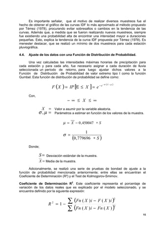 Es importante señalar, que el motivo de realizar diversos muestreos fue el
hecho de obtener el gráfico de las curvas IDF lo más aproximado al método propuesto
por Témez (1978), procurando evitar sobresaltos o cambios en la tendencia de las
curvas. Además que, a medida que se fueron realizando nuevos muestreos, siempre
fue existiendo una probabilidad alta de encontrar una intensidad mayor a duraciones
pequeñas. Esto, explica la tendencia de la curva IDF propuesta por Témez (1978). Es
menester destacar, que se realizó un mínimo de dos muestreos para cada estación
pluviográfica.

4.4.   Ajuste de los datos con una Función de Distribución de Probabilidad.

      Una vez calculadas las intensidades máximas horarias de precipitación para
cada estación y para cada año, fue necesario asignar a cada duración de lluvia
seleccionada un período de retorno, para luego ajustar dichos valores a la
Función de Distribución de Probabilidad de valor extremo tipo I como la función
Gumbel. Esta función de distribución de probabilidad se define como:


                         F (X ) = IP [Ε ≤ X ] = e − e
                                                             −σ   (X   −µ   )



       Con,
                                     − ∞ ≤ X ≤ ∞
                X    =       Valor a asumir por la variable aleatoria.
              σ ,µ =         Parámetros a estimar en función de los valores de la muestra.


                                  µ = X − 0 , 450047 ∗ S

                                                1
                                  σ =
                                        (0 ,779696 ∗ S )
       Donde;

              S=    Desviación estándar de la muestra.
              X = Media de la muestra.
      Adicionalmente, se realizó una serie de pruebas de bondad de ajuste a la
función de probabilidad mencionada anteriormente; entre ellas se encuentran el
Coeficiente de Determinación (R²) y el Test de Kolmogorov-Smirnov.

Coeficiente de Determinación R2. Este coeficiente representa el porcentaje de
variación de los datos reales que es explicado por el modelo seleccionado, y se
encuentra definido por la siguiente expresión:



                     R   2
                             = 1−
                                     ∑ (Fn ( X ) i − F ( X ) i )                2



                                     ∑ (Fn ( X ) i − Fn ( X ) )
                                                                                2


                                                                                         15
 