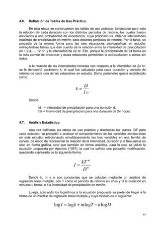 4.6.   Definición de Tablas de Uso Práctico.

       En esta etapa se construyeron las tablas de uso práctico, tomándose para esto
la relación de cada duración con los distintos períodos de retorno, los cuales fueron
asociados a una probabilidad de excedencia, cuyo propósito es obtener intensidades
máximas de precipitación en mm/hr, para distintos períodos de retorno. Por lo tanto, se
procedió de la misma forma para las seis estaciones pluviográficas en estudio;
entregándose tablas que dan cuenta de la relación entre la intensidad de precipitación
en 1,2,4,…, 12 hr, y la intensidad de 24 hr. Ello, porque la precipitación de 24 horas es
la más común de encontrar y estas relaciones permitirían la extrapolación a zonas sin
datos.

       A la relación de las intensidades horarias con respecto a la intensidad de 24 hr,
se le denominó parámetro k, el cual fue calculado para cada duración y período de
retorno de cada una de las estaciones en estudio. Dicho parámetro queda establecido
como:

                                             Id
                                       k=
                                             I 24
       Donde:

             Id = Intensidad de precipitación para una duración d.
             I24 = Intensidad de precipitación para una duración de 24 horas.


4.7.   Análisis Estadístico.

      Una vez definidas las tablas de uso práctico y diseñadas las curvas IDF para
cada estación, se procedió a analizar el comportamiento de las variables involucradas
en este estudio, relacionando simultáneamente las tres variables en una familia de
curvas, de modo de representar la relación de la intensidad, duración y la frecuencia no
sólo en forma gráfica, sino que también en forma analítica, para lo cual se utilizó la
ecuación propuesta por Aparicio (1997), la cual ha sufrido una pequeña modificación,
quedando expresada de la siguiente forma:


                                        kT m
                                      I= n
                                         D
       Donde k, m y n son constantes que se calculan mediante un análisis de
regresión lineal múltiple, con T como el período de retorno en años y D la duración en
minutos u horas, e I la intensidad de precipitación en mm/hr.

      Luego, aplicando los logaritmos a la ecuación propuesta se pretende llegar a la
forma de un modelo de regresión lineal múltiple y cuyo modelo es el siguiente:

                        log I = log k + m logT − n log D
                                                                                       17
 