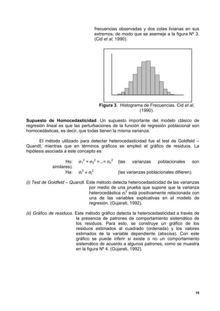 frecuencias observadas y dos colas livianas en sus
                                       extremos, de modo que se asemeje a la figura Nº 3.
                                       (Cid et al, 1990).




                                         Figura 3. Histograma de Frecuencias. Cid et al,
                                                            (1990).

Supuesto de Homocedasticidad. Un supuesto importante del modelo clásico de
regresión lineal es que las perturbaciones de la función de regresión poblacional son
homocedásticas, es decir, que todas tienen la misma varianza.

      El método utilizado para detectar heterocedasticidad fue el test de Goldfeld –
Quandt, mientras que en términos gráficos se empleó el gráfico de residuos. La
hipótesis asociada a este concepto es:

                    Ho:    σ12 = σ22 =...= σn2    (las   varianzas    poblacionales     son
             similares).
                    Ha:    σi2 ≠ σj2              (las varianzas poblacionales difieren).

(i) Test de Goldfeld – Quandt. Este método detecta heterocedasticidad de las varianzas
                                por medio de una prueba que supone que la varianza
                                heterocedástica σi2 está positivamente relacionada con
                                una de las variables explicativas en el modelo de
                                regresión. (Gujarati, 1992).

(ii) Gráfico de residuos. Este método gráfico detecta la heterocedasticidad a través de
                          la presencia de patrones de comportamiento sistemático de
                          los residuos. Para esto, se construye un gráfico de los
                          residuos estimados al cuadrado (ordenada) y los valores
                          estimados de la variable dependiente (abscisa). Con este
                          gráfico se puede inferir si existe o no un comportamiento
                          sistemático de acuerdo a algunos patrones, como se muestra
                          en la figura Nº 4. (Gujarati, 1992).




                                                                                            19
 