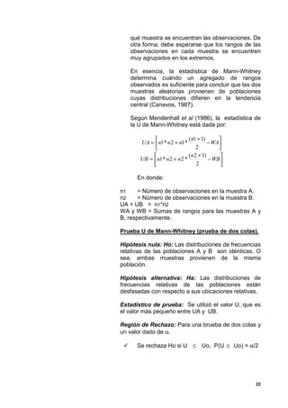 qué muestra se encuentran las observaciones. De
     otra forma, debe esperarse que los rangos de las
     observaciones en cada muestra se encuentren
     muy agrupados en los extremos.

     En esencia, la estadística de Mann-Whitney
     determina cuándo un agregado de rangos
     observados es suficiente para concluir que las dos
     muestras aleatorias provienen de poblaciones
     cuyas distribuciones difieren en la tendencia
     central (Canavos, 1987).

     Según Mendenhall et al (1986), la estadística de
     la U de Mann-Whitney está dada por:

                              (n1 + 1)      
        UA = n1 * n 2 + n1 *            − WA
                                  2         
                              (n 2 + 1)      
        UB = n1 * n 2 + n 2 *           − WB 
                                  2          

       En donde:

n1     = Número de observaciones en la muestra A.
n2     = Número de observaciones en la muestra B.
UA + UB = n1*n2
WA y WB = Sumas de rangos para las muestras A y
B, respectivamente.

Prueba U de Mann-Whitney (prueba de dos colas).

Hipótesis nula: Ho: Las distribuciones de frecuencias
relativas de las poblaciones A y B son idénticas. O
sea, ambas muestras provienen de la misma
población.

Hipótesis alternativa: Ha: Las distribuciones de
frecuencias relativas de las poblaciones están
desfasadas con respecto a sus ubicaciones relativas.

Estadístico de prueba: Se utilizó el valor U, que es
el valor más pequeño entre UA y UB.

Región de Rechazo: Para una brueba de dos colas y
un valor dado de α.

 "     Se rechaza Ho si U ≤ Uo, P(U ≤ Uo) = α/2




                                                     22
 