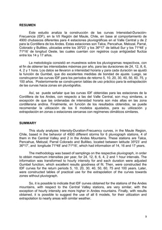 RESUMEN

       Este estudio analiza la construcción de las curvas Intensidad-Duración-
Frecuencia (IDF), en la VII Región del Maule, Chile, en base al comportamiento de
4900 chubascos diferentes para 4 estaciones pluviográficas en el Valle Central y de 2
para la Cordillera de los Andes. Estas estaciones son Talca, Pencahue, Melozal, Parral,
Colorado y Bullileo, ubicadas entre los 35º23’ y los 36º17’ de latitud Sur y los 71º48’ y
71º16’ de longitud Oeste, las cuales cuentan con registros cuya antigüedad fluctúa
entre los 14 y 17 años.

        La metodología consistió en muestreos sobre los pluviogramas respectivos, con
el fin de obtener las intensidades máximas por año, para las duraciones de 24, 12, 8, 6,
4, 2 y 1 hora. Los datos se llevaron a intensidad horaria y para cada duración se ajustó
la función de Gumbel, que dio excelentes medidas de bondad de ajuste. Luego, se
construyeron las curvas IDF para los períodos de retorno 5, 10, 20, 30, 40, 50, 60, 75, y
100 años. Posteriormente se construyeron tablas de uso práctico para la extrapolación
de las curvas hacia zonas sin pluviógrafos.

        Así, se puede señalar que las curvas IDF obtenidas para las estaciones de la
Cordillera de los Andes, con respecto a las del Valle Central, son muy similares, a
excepción de que las ordenadas de intensidad horaria son más altas en las zona
cordillerana andina. Finalmente, en función de los resultados obtenidos, se puede
recomendar la utilización de los 6 modelos ajustados, para su utilización y
extrapolación en zonas o estaciones cercanas con regímenes climáticos similares.


SUMMARY

       This study analyzes Intensity-Duration-Frecuency curves, in the Maule Region,
Chile, based in the behavior of 4900 different storms for 6 pluviograph stations, 4 of
them in the Central Valley and 2 in the Andes Mountains. These stations are Talca,
Pencahue, Melozal, Parral Colorado and Bullileo, located between latitude 35º23’ and
36º17’, and longitude 71º48’ and 71º16’, which had information of 14, 16 and 17 years.

       The methodology was based of samplings on the respective pluviograph, in order
to obtain maximum intensities per year, for 24, 12, 8, 6, 4, 2 and 1 hour intervals. The
information was transformed to hourly intensity for and each duration were adjusted
Gumbel function, which excellent results goodness of fit. Then, were constructed the
IDF curves for the return periods 5, 10, 20, 30, 40, 50, 60, 75 and 100 years. Later,
were constructed tables of practical use for the extrapolation of the curves towards
zones without pluviograph.

      So, it is possible to indicate that IDF curves obtained for the stations of the Andes
mountains, with respect to the Central Valley stations, are very similar, with the
exception of hourly intensity are more higher in Andes mountains. Finally, with results
obtained, it is possible to suggest the use of all 6 models, for their utilization and
extrapolation to nearly areas with similar weather.




                                                                                          3
 