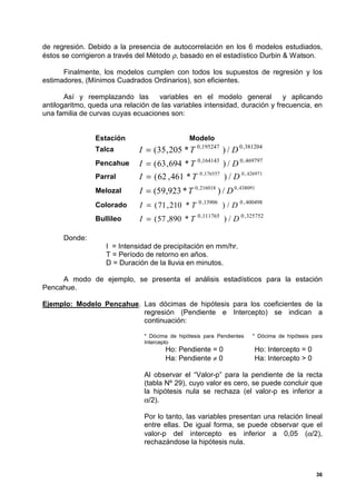 de regresión. Debido a la presencia de autocorrelación en los 6 modelos estudiados,
éstos se corrigieron a través del Método ρ, basado en el estadístico Durbin & Watson.

      Finalmente, los modelos cumplen con todos los supuestos de regresión y los
estimadores, (Mínimos Cuadrados Ordinarios), son eficientes.

       Así y reemplazando las       variables en el modelo general          y aplicando
antilogaritmo, queda una relación de las variables intensidad, duración y frecuencia, en
una familia de curvas cuyas ecuaciones son:


                Estación                        Modelo
                Talca         I = (35 , 205 * T 0 ,195247 ) / D 0 ,381204
                Pencahue      I = ( 63 , 694 * T 0 ,164143 ) / D 0 , 469797
                Parral        I = ( 62 , 461 * T    0 ,176557
                                                                ) / D 0 , 426971
                Melozal       I = (59,923 * T 0 , 216018 ) / D 0 , 438091
                Colorado      I = ( 71 , 210 * T    0 ,13906
                                                                ) / D 0 , 400498
                Bullileo      I = ( 57 ,890 * T    0 ,111765
                                                                ) / D 0 , 325752

      Donde:
                   I = Intensidad de precipitación en mm/hr.
                   T = Período de retorno en años.
                   D = Duración de la lluvia en minutos.

     A modo de ejemplo, se presenta el análisis estadísticos para la estación
Pencahue.

Ejemplo: Modelo Pencahue. Las dócimas de hipótesis para los coeficientes de la
                          regresión (Pendiente e Intercepto) se indican a
                          continuación:

                                * Dócima de hipótesis para Pendientes       * Dócima de hipótesis para
                                Intercepto
                                       Ho: Pendiente = 0                    Ho: Intercepto = 0
                                       Ha: Pendiente ≠ 0                    Ha: Intercepto > 0

                                Al observar el “Valor-p” para la pendiente de la recta
                                (tabla Nº 29), cuyo valor es cero, se puede concluir que
                                la hipótesis nula se rechaza (el valor-p es inferior a
                                α/2).

                                Por lo tanto, las variables presentan una relación lineal
                                entre ellas. De igual forma, se puede observar que el
                                valor-p del intercepto es inferior a 0,05 (α/2),
                                rechazándose la hipótesis nula.



                                                                                                   36
 