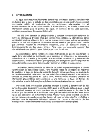 1.   INTRODUCCIÓN.

     El agua es un recurso fundamental para la vida y un factor esencial para el sector
productivo, por lo que, el estudio de las precipitaciones en una región, tiene especial
importancia debido al predominio de las actividades relacionadas con el
aprovechamiento de los recursos hídricos. A través de esto, es posible obtener una
información valiosa para la gestión del agua, en términos de los usos agrícolas,
forestales, energéticos, de uso doméstico, etc.

      Por otro lado, estudiar las precipitaciones y conocer su distribución temporal es
motivo de interés para diversos fines, por ejemplo meteorológicos y edafológicos, como
también hidrológicos, al tiempo de lo cual se pueden proporcionar índices para realizar
estudios de crecidas o permitir la alimentación de modelos precipitación-escorrentía
que permitan mejorar la información disponible, para un adecuado diseño y
dimensionamiento de las obras civiles. Para esto, es necesario conocer las
intensidades de precipitación, para distintos períodos de retorno.

     La precipitación, como variable de estado hidrológica, se puede caracterizar a
través de la intensidad, su distribución en el espacio y en el tiempo, y su frecuencia o
probabilidad de ocurrencia, y para poder caracterizarla es necesario un gran número de
observaciones, extraídas de series pluviográficas, con el objeto de deducir el patrón de
comportamiento en una zona determinada y permitir un análisis o uso posterior.

       Ahora bien, la disponibilidad de datos de caudal es imprescindible para el diseño
y planificación de actividades físicas. Pero, muchas veces no se dispone de registros
de caudales, o éstos no tienen la suficiente duración como para hacer los análisis de
frecuencia requeridos; debe entonces usarse la información pluviométrica para estimar
crecidas de cierta frecuencia. Es, por lo tanto, muchas veces necesario presentar la
información pluviométrica correspondiente a una tormenta o lluvia en formas de
intensidades, a partir de los registros de las estaciones pluviográficas en estudio.

      Por ende, esta investigación pretende analizar el diseño y construcción de las
curvas Intensidad-Duración-Frecuencia, (IDF), para la VII Región del país, para lo cual
se necesitará conocer el comportamiento de las precipitaciones en función de la
duración y la frecuencia, en 4 estaciones pluviográficas distribuidas en el Valle Central
y para dos estaciones en la Cordillera de los Andes; y cuya única finalidad será la de
aportar patrones de conductas de las lluvias, tal que permitan diseños confiables y
efectivos para la ingeniería hidráulica, además de poner a disposición de los
investigadores una herramienta de análisis y planificación en el largo plazo.




                                                                                        4
 