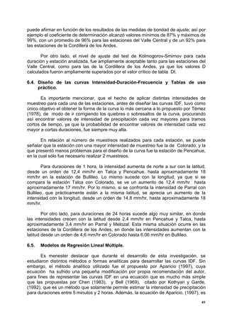 puede afirmar en función de los resultados de las medidas de bondad de ajuste; así por
ejemplo el coeficiente de determinación alcanzó valores mínimos de 87% y máximos de
99%, con un promedio de 96% para las estaciones del Valle Central y de un 92% para
las estaciones de la Cordillera de los Andes.

       Por otro lado, el nivel de ajuste del test de Kolmogorov-Smirnov para cada
duración y estación analizada, fue ampliamente aceptable tanto para las estaciones del
Valle Central, como para las de la Cordillera de los Andes, ya que los valores D
calculados fueron ampliamente superados por el valor crítico de tabla Dt.

6.4. Diseño de las curvas Intensidad-Duración-Frecuencia y Tablas de uso
     práctico.

       Es importante mencionar, que el hecho de aplicar distintas intensidades de
muestreo para cada una de las estaciones, antes de diseñar las curvas IDF, tuvo como
único objetivo el obtener la forma de la curva lo más cercana a lo propuesto por Témez
(1978), de modo de ir corrigiendo los quiebres o sobresaltos de la curva, procurando
así encontrar valores de intensidad de precipitación cada vez mayores para tramos
cortos de tiempo, ya que la probabilidad de encontrar valores de intensidad cada vez
mayor a cortas duraciones, fue siempre muy alta.

       En relación al número de muestreos realizados para cada estación, se puede
señalar que la estación con una mayor intensidad de muestreo fue la de Colorado, y la
que presentó menos problemas para el diseño de la curva fue la estación de Pencahue,
en la cual sólo fue necesario realizar 2 muestreos.

        Para duraciones de 1 hora, la intensidad aumenta de norte a sur con la latitud,
desde un orden de 12,4 mm/hr en Talca y Pencahue, hasta aproximadamente 18
mm/hr en la estación de Bullileo. Lo mismo sucede con la longitud, ya que si se
compara la estación Talca con Colorado, se ve un aumento de 12,4 mm/hr hasta
aproximadamente 17 mm/hr. Por lo mismo, si se confronta la intensidad de Parral con
Bullileo, que prácticamente están a la misma latitud, se aprecia un aumento de la
intensidad con la longitud, desde un orden de 14,8 mm/hr, hasta aproximadamente 18
mm/hr.

        Por otro lado, para duraciones de 24 horas sucede algo muy similar, en donde
las intensidades crecen con la latitud desde 2,4 mm/hr en Pencahue y Talca, hasta
aproximadamente 3,4 mm/hr en Parral y Melozal. Esta misma situación ocurre en las
estaciones de la Cordillera de los Andes, en donde las intensidades aumentan con la
latitud desde un orden de 4,6 mm/hr en Colorado hasta 6,06 mm/hr en Bullileo.

6.5.   Modelos de Regresión Lineal Múltiple.

       Es menester destacar que durante el desarrollo de esta investigación, se
estudiaron distintos métodos o formas analíticas para desarrollar las curvas IDF. Sin
embargo, el método analítico utilizado fue el propuesto por Aparicio (1997), cuya
ecuación ha sufrido una pequeña modificación por propia recomendación del autor,
para fines de representar las curvas IDF en una ecuación que es mucho más simple
que las propuestas por Chen (1983), y Bell (1969), citado por Kothyari y Garde,
(1992), que es un método que solamente permite estimar la intensidad de precipitación
para duraciones entre 5 minutos y 2 horas. Además, la ecuación de Aparicio, (1997), es

                                                                                     41
 