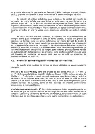 muy similar a la ecuación planteada por Bernard, (1932), citado por Kothyari y Garde,
(1992), y que es utilizada con buenos resultados en el diseño hidrológico de India.

       En relación al análisis estadístico para establecer la calidad del modelo de
regresión, se puede señalar que para todas las estaciones se cumplieron en una
primera etapa sólo dos de los tres supuestos de regresión probados; éstos son el
supuesto de Normalidad y el de Homocedasticidad. En vista, de que el supuesto de no-
Autocorrelación no fue cumplido por ninguna estación, se aplicó una medida correctiva,
iterando el modelo en una y a veces en dos ocasiones, utilizando para esto el método
P.

       En virtud de esta medida correctiva, el supuesto de no-Autocorrelación se
corrigió, como pudo comprobarse tanto en forma gráfica, a través del gráfico de
residuos v/s tiempo, como en forma matemática por medio del test de Durbin &
Watson, para cinco de las cuatro estaciones, que permiten confirmar que el supuesto
es cumplido satisfactoriamente. La excepción fue, la estación de Talca que demandó la
corrección de Durbin & Watson, con dos iteraciones, y con resultados algo disímiles, ya
que matemáticamente el supuesto se cumple, pero en forma gráfica presenta indicios
de autocorrelación de los residuos. Sin embargo, como existe una sola frecuencia fuera
del intervalo de confianza, se puede decir que no se está en presencia de
Autocorrelación de los residuos.

6.6.   Medidas de bondad de ajuste de los modelos seleccionados.

       En cuanto a las medidas de bondad de ajuste utilizadas, se puede señalar lo
siguiente:

Prueba U de Mann Whitney para una prueba de dos colas. Para un α = 0,05 y
n1=7, n2=7, según la tabla de decisión citado por Mason, (1992), se tiene un valor de
Utabla = 11. Por lo tanto, como el valor calculado para todos los modelos y períodos
de retorno de las distintas estaciones es muy superior al valor de tabla, se puede
afirmar que se acepta la hipótesis nula; o sea tanto el valor estimado generado por el
modelo ajustado de Aparicio, como el real obtenido del modelo adimensional,
provienen de la misma población.

Coeficiente de determinación R2. En cuánto a este estadístico, se puede apreciar en
la Tabla 50 que los valores flúctuan en un rango de un 96% como mínimo en la
estación Colorado y un máximo de 99,30% en Pencahue, lo que sin duda es un buen
indicio de que los modelos propuestos son una buena estimación de los datos reales.




                                                                                     42
 