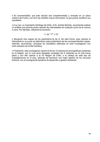 • Es recomendable, que este estudio sea complementado y revisado en un plazo
máximo de 8 años, con el fin de añadirle nueva información, la que podría modificar sus
resultados.

• A su vez, un importante hidrólogo de Chile, el Sr. Andrés Benítez, recomienda realizar
un análisis que permita poder calcular las intensidades de cualquier punto de la cuenca
o zona. Por ejemplo, utilizando la ecuación:

                                    I = (K * Tm ) / Dn

y dibujando tres mapas de los parámetros k, m, n. De esta forma, para calcular la
intensidad en un punto se obtendrían estos parámetros de los correspondientes mapas.
Además, recomienda, comparar los resultados obtenidos en esta investigación con
otros estudios de similar temática.

• Finalmente, esta investigación abarcó 6 de las 12 estaciones pluviográficas existentes
en la Región, por lo cual sería deseable completar las 6 restantes en el más breve
plazo y con ello colocar a la VII Región de Chile, a la cabeza de este tipo de
investigaciones en el país, además de favorecer una mejor gestión de los recursos
hídricos, con el consiguiente beneficio de desarrollo y gestión ambiental.




                                                                                      44
 