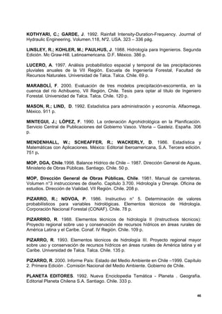 KOTHYARI, C.; GARDE, J. 1992. Rainfall Intensity-Duration-Frequency. Jourmal of
Hydraulic Engineering. Volumen.118, Nº2. USA. 323 – 336 pág.

LINSLEY, R.; KOHLER, M.; PAULHUS, J. 1988. Hidrología para Ingenieros. Segunda
Edición. Mc Graw-Hill. Latinoamericana. D.F. México. 386 p.

LUCERO, A. 1997. Análisis probabilístico espacial y temporal de las precipitaciones
pluviales anuales de la VII Región. Escuela de Ingeniería Forestal, Facultad de
Recursos Naturales. Universidad de Talca. Talca. Chile. 69 p.

MARABOLÍ, F. 2000. Evaluación de tres modelos precipitación-escorrentía, en la
cuenca del río Achibueno, VII Región, Chile. Tesis para optar al título de Ingeniero
Forestal. Universidad de Talca. Talca. Chile. 120 p.

MASON, R.; LIND, D. 1992. Estadística para administración y economía. Alfaomega.
México. 911 p.

MINTEGUI, J.; LÓPEZ, F. 1990. La ordenación Agrohidrológica en la Planificación.
Servicio Central de Publicaciones del Gobierno Vasco. Vitoria – Gasteiz. España. 306
p.

MENDENHALL, W.; SCHEAFFER, R.; WACKERLY, D. 1986. Estadística y
Matemáticas con Aplicaciones. México: Editorial Iberoamericana, S.A. Tercera edición.
751 p.

MOP, DGA, Chile.1998. Balance Hídrico de Chile – 1987. Dirección General de Aguas,
Ministerio de Obras Públicas. Santiago. Chile. 50 p.

MOP, Dirección General de Obras Públicas, Chile. 1981. Manual de carreteras.
Volumen n°3 instrucciones de diseño. Capitulo 3.700. Hidrología y Drenaje. Oficina de
estudios. Dirección de Vialidad. VII Región. Chile. 208 p.

PIZARRO, R.; NOVOA, P. 1986. Instructivo n° 5. Determinación de valores
probabilísticos para variables hidrológicas. Elementos técnicos de Hidrología.
Corporación Nacional Forestal (CONAF). Chile. 78 p.

PIZARRRO, R. 1988. Elementos técnicos de hidrología II (Instructivos técnicos):
Proyecto regional sobre uso y conservación de recursos hídricos en áreas rurales de
América Latina y el Caribe. Conaf. IV Región. Chile. 109 p.

PIZARRO, R. 1993. Elementos técnicos de hidrología III. Proyecto regional mayor
sobre uso y conservación de recursos hídricos en áreas rurales de América latina y el
Caribe. Universidad de Talca. Talca. Chile. 135 p.

PIZARRO, R. 2000. Informe País: Estado del Medio Ambiente en Chile –1999. Capítulo
2. Primera Edición . Comisión Nacional del Medio Ambiente. Gobierno de Chile.

PLANETA EDITORES. 1992. Nueva Enciclopedia Temática - Planeta . Geografía.
Editorial Planeta Chilena S.A. Santiago. Chile. 333 p.


                                                                                   46
 