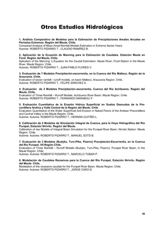 Otros Estudios Hidrológicos

1. Análisis Comparativo de Modelos para la Estimación de Precipitaciones Areales Anuales en
Períodos Extremos. Región del Maule, Chile.
Compared Analysis of Mean Areal Rainfall Models Estimation in Extreme Series Years.
Autores: ROBERTO PIZARRO T., CLAUDIO RAMÍREZ B.

2. Aplicación de la Ecuación de Manning para la Estimación de Caudales. Estación Maule en
Forel. Región del Maule, Chile.
Aplication of the Manning ’s Equation for the Caudal Estimation. Maule River, Forel Station in the Maule
River. Maule Region, Chile.
Autores: ROBERTO PIZARRO T., JUAN PABLO FLORES V.

3. Evaluación de 7 Modelos Precipitación-escorrentía, en la Cuenca del Río Malleco, Región de la
Araucanía. Chile.
Evaluation of seven rainfall - runoff models, on basin Malleco, Araucania Region. Chile.
Autores: ROBERTO PIZARRO T., FELIPE SÁNCHEZ A.

4. Evaluación de 3 Modelos Precipitación–escorrentía. Cuenca del Río Achibueno. Región del
Maule, Chile.
Evaluation of Three Rainfall – Runoff Models. Achibueno River Basin. Maule Region. Chile.
Autores: ROBERTO PIZARRO T., FERNANDO MARABOLÍ F.

5. Evaluación Cuantitativa de la Erosión Hídrica Superficial en Suelos Desnudos de la Pre-
cordillera Andina y Valle Central de la Región del Maule. Chile
Evaluation Quantitative of the Water Superficial Soil Erosion in Naked Floors of the Andean Precordillera
and Central Valley in the Maule Región, Chile.
Autores: Autores: ROBERTO PIZARRO T., HERNÁN CUITIÑO L.

6. Calibración de 2 Modelos de Simulación Integral de Cuenca, para la Hoya Hidrográfica del Río
Purapel, Estación Nirivilo. Región del Maule.
Calibration of two Models of Integral Basin Simulation for the Purapel River Basin, Nirivilo Station. Maule
Region. Chile.
Autores: Autores: ROBERTO PIZARRO T., MANUEL SOTO B.

7. Evaluación de 3 Modelos (Budyko, Turc-Pike, Pizarro) Preciptación-Escorrentía, en la Cuenca
del Río Purapel, VII Región Chile.
Evaluation of Three Rainfall – Runoff Models (Budyko, Turc-Pike, Pizarro). Purapel River Basin, In the
Maule Region. Chile.
Autores: Autores: ROBERTO PIZARRO T., MARCELO TOBAR P.

8. Modelación de Caudales Recesivos para la Cuenca del Río Purapel, Estación Nirivilo. Región
del Maule. Chile.
Modelation of the recessive caudals for the Purapel River Basin. Maule Region. Chile.
Autores: Autores: ROBERTO PIZARRO T., JORGE CARO D.




                                                                                                        48
 