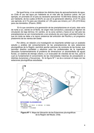 De igual forma, si se consideran los distintos tipos de aprovechamiento de agua,
en Chile el uso del agua por habitante es el más alto de América Latina. Así por
ejemplo, en promedio en el país es necesario aprovechar 15.000 litros diarios de agua
por habitante, de los cuales el 68,0% se usa en la generación eléctrica, el 27,1% para
uso agrícola, el 2,1% para uso industrial, el 1,5% para uso minero y el 1,4% (210 litros)
para uso doméstico. (Pizarro, 2000)

        En lo que concierne a la generación de las precipitaciones en el país, ésta varía
de norte a sur, siendo en el Norte, de origen más convectivo y asociado al régimen de
circulación de baja térmica. En cambio, en la zona central y hacia el sur del país las
precipitaciones se van incrementando y son producto de una mayor actividad frontal, lo
que sin duda se debe a la menor presencia del anticiclón del Pacífico y al progresivo
predominio de los vientos del Oeste.

        Por último, en relación a la investigación es importante señalar que un acabado
estudio y análisis del comportamiento de las precipitaciones de seis estaciones
pluviográficas de la Región, permitirá aportar patrones de conducta de las lluvias, que
permitan diseños confiables y efectivos para los profesionales de la ingeniería,
abocados fundamentalmente al problema de dimensionar un alcantarillado de aguas
lluvias, un sistema de drenaje urbano, o un evacuador de crecidas de los ríos, para lo
cual es fundamental el conocimiento de las intensidades máximas de precipitación a
distintas duraciones y frecuencias. En la figura Nº 1 se da a conocer el mapa con las
estaciones pluviográficas estudiadas.




           Figura Nº 1. Mapa de Ubicación de las Estaciones pluviográficas
                           de la Región del Maule, Chile.




                                                                                        6
 