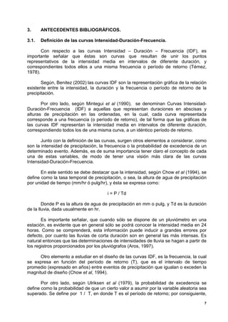 3.     ANTECEDENTES BIBLIOGRÁFICOS.

3.1.   Definición de las curvas Intensidad-Duración-Frecuencia.

       Con respecto a las curvas Intensidad – Duración – Frecuencia (IDF), es
importante señalar que éstas son curvas que resultan de unir los puntos
representativos de la intensidad media en intervalos de diferente duración, y
correspondientes todos ellos a una misma frecuencia o período de retorno (Témez,
1978).

       Según, Benitez (2002) las curvas IDF son la representación gráfica de la relación
existente entre la intensidad, la duración y la frecuencia o período de retorno de la
precipitación.

       Por otro lado, según Mintegui et al (1990), se denominan Curvas Intensidad-
Duración-Frecuencia (IDF) a aquellas que representan duraciones en abscisas y
alturas de precipitación en las ordenadas, en la cual, cada curva representada
corresponde a una frecuencia (o período de retorno), de tal forma que las gráficas de
las curvas IDF representan la intensidad media en intervalos de diferente duración,
correspondiendo todos los de una misma curva, a un idéntico período de retorno.

       Junto con la definición de las curvas, surgen otros elementos a considerar, como
son la intensidad de precipitación, la frecuencia o la probabilidad de excedencia de un
determinado evento. Además, es de suma importancia tener claro el concepto de cada
una de estas variables, de modo de tener una visión más clara de las curvas
Intensidad-Duración-Frecuencia.

       En este sentido se debe destacar que la intensidad, según Chow et al (1994), se
define como la tasa temporal de precipitación, o sea, la altura de agua de precipitación
por unidad de tiempo (mm/hr ó pulg/hr), y ésta se expresa como:

                                       i = P / Td

        Donde P es la altura de agua de precipitación en mm o pulg, y Td es la duración
de la lluvia, dada usualmente en hr.

       Es importante señalar, que cuando sólo se dispone de un pluviómetro en una
estación, es evidente que en general sólo se podrá conocer la intensidad media en 24
horas. Como se comprenderá, esta información puede inducir a grandes errores por
defecto, por cuanto las lluvias de corta duración son en general las más intensas. Es
natural entonces que las determinaciones de intensidades de lluvia se hagan a partir de
los registros proporcionados por los pluviógrafos (Aros, 1997).

      Otro elemento a estudiar en el diseño de las curvas IDF, es la frecuencia, la cual
se expresa en función del período de retorno (T), que es el intervalo de tiempo
promedio (expresado en años) entre eventos de precipitación que igualan o exceden la
magnitud de diseño (Chow et al, 1994).

       Por otro lado, según Ulriksen et al (1979), la probabilidad de excedencia se
define como la probabilidad de que un cierto valor a asumir por la variable aleatoria sea
superado. Se define por 1 / T, en donde T es el período de retorno; por consiguiente,

                                                                                        7
 