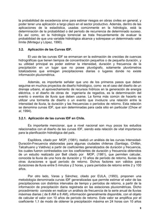 la probabilidad de excedencia sirve para estimar riesgos en obras civiles en general, y
poder tener una aplicación a largo plazo en el sector productivo. Además, dentro de las
aplicaciones de la estadística, usadas comúnmente en la hidrología, está la
determinación de la probabilidad o del período de recurrencia de determinado suceso.
Es así como, en la hidrología torrencial se trata frecuentemente de evaluar la
probabilidad de que una variable hidrológica alcance y sobrepase un determinado valor
límite (Mintegui y López, 1990).

3.2.   Aplicación de las Curvas IDF.

        El uso de las curvas IDF se enmarcan en la estimación de crecidas de cuencas
hidrográficas que tienen tiempos de concentración pequeños o de pequeña duración, y
su utilidad principal es poder estimar la intensidad, duración y frecuencia de la
precipitación en un lugar que no posee pluviógrafo, solamente pluviómetros
totalizadores que entregan precipitaciones diarias o lugares donde no existe
información pluviométrica.

        Además, es importante señalar que uno de los primeros pasos que deben
seguirse en muchos proyectos de diseño hidrológico, como es el caso del diseño de un
drenaje urbano, el aprovechamiento de recursos hídricos en la generación de energía
eléctrica, o el diseño de obras de ingeniería de regadíos, es la determinación del
evento o eventos de lluvia que deben usarse. La forma más común de hacerlo es
utilizar una tormenta de diseño o un evento que involucre una relación entre la
intensidad de lluvia, la duración y las frecuencias o períodos de retorno. Esta relación
se denomina curvas IDF, que son determinadas para cada sitio en particular (Chow et
al, 1994).

3.2.1. Aplicación de las curvas IDF en Chile.

       Es importante mencionar, que a nivel nacional son muy pocos los estudios
relacionados con el diseño de las curvas IDF, siendo esta relación de vital importancia
para la planificación hidrológica del país.

      Espíldora, citado por MOP, (1981), realizó un análisis de las curvas Intensidad-
Duración-Frecuencia elaboradas para algunas ciudades chilenas (Santiago, Chillán,
Talcahuano y Valdivia) a partir de coeficientes generalizados de duración y frecuencia,
los cuales fueron contrastados con los coeficientes de duración y frecuencia obtenidos
de un estudio realizado por Bell citado por MOP, (1981), que permiten calcular,
conocida la lluvia de una hora de duración y 10 años de período de retorno, lluvias de
otras duraciones e igual período de retorno. Dichos factores son válidos para
duraciones de lluvia entre 5 minutos y 2 horas, y para períodos de retorno entre 2 y 100
años.

       Por otro lado, Varas y Sánchez, citado por EULA, (1993), proponen una
metodología denominada curvas IDF generalizadas que permite estimar el valor de las
precipitaciones con distintos intervalos de tiempo y períodos de retorno, a partir de la
información de precipitación diaria registrada en las estaciones pluviométricas. Dicho
procedimiento consiste en realizar un análisis de frecuencia de la serie anual de lluvias
máximas diarias ( de 8 AM a 8 AM), información generalmente disponible, con el objeto
de calcular el valor con 10 años de período de retorno. Este valor se amplifica por el
coeficiente 1,1 de modo de obtener la precipitación máxima en 24 horas con 10 años

                                                                                        8
 
