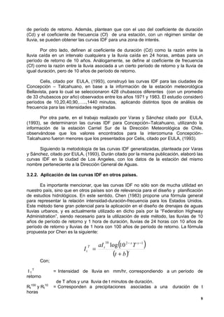 de período de retorno. Además, plantean que con el uso del coeficiente de duración
(Cd) y el coeficiente de frecuencia (Cf) de una estación, con un régimen similar de
lluvia, se pueden obtener las curvas IDF para una zona de interés.

       Por otro lado, definen al coeficiente de duración (Cd) como la razón entre la
lluvia caída en un intervalo cualquiera y la lluvia caída en 24 horas, ambas para un
período de retorno de 10 años. Análogamente, se define al coeficiente de frecuencia
(Cf) como la razón entre la lluvia asociada a un cierto período de retorno y la lluvia de
igual duración, pero de 10 años de período de retorno.

       Celis, citado por EULA, (1993), construyó las curvas IDF para las ciudades de
Concepción – Talcahuano, en base a la información de la estación meteorológica
Bellavista, para lo cual se seleccionaron 428 chubascos diferentes (con un promedio
de 33 chubascos por año) observados entre los años 1971 y 1983. El estudio consideró
períodos de 10,20,40,90,…..,1440 minutos, aplicando distintos tipos de análisis de
frecuencia para las intensidades registradas.

      Por otra parte, en el trabajo realizado por Varas y Sánchez citado por EULA,
(1993), se determinaron las curvas IDF para Concepción–Talcahuano, utilizando la
información de la estación Carriel Sur de la Dirección Meteorológica de Chile,
observándose que los valores encontrados para la intercomuna Concepción–
Talcahuano fueron menores que los presentados por Celis, citado por EULA, (1993).

      Siguiendo la metodología de las curvas IDF generalizadas, planteada por Varas
y Sánchez, citado por EULA, (1993), Durán citado por la misma publicación, elaboró las
curvas IDF en la ciudad de Los Angeles, con los datos de la estación del mismo
nombre perteneciente a la Dirección General de Aguas.

3.2.2. Aplicación de las curvas IDF en otros países.

       Es importante mencionar, que las curvas IDF no sólo son de mucha utilidad en
nuestro país, sino que en otros países son de relevancia para el diseño y planificación
de estudios hidrológicos. En este sentido, Chen (1983) propone una fórmula general
para representar la relación intensidad-duración-frecuencia para los Estados Unidos.
Este método tiene gran potencial para la aplicación en el diseño de drenajes de aguas
lluvias urbanos, y es actualmente utilizado en dicho país por la “Federation Highway
Administration”, siendo necesario para la utilización de este método, las lluvias de 10
años de período de retorno y 1 hora de duración, lluvias de 24 horas con 10 años de
período de retorno y lluvias de 1 hora con 100 años de período de retorno. La fórmula
propuesta por Chen es la siguiente:


                            It
                                 T
                                     =
                                           10
                                                  (
                                       aI t log 10 2 − x T x −1   )
                                             (t + b )c
        Con;

 I tT          = Intensidad de lluvia en mm/hr, correspondiendo a un período de
retorno
                de T años y una lluvia de t minutos de duración.
  100     10
Rt y Rt        = Corresponden a precipitaciones asociadas a una          duración de t
horas
                                                                                        9
 