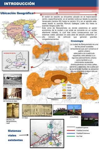 1563
1915
1930
1950
2003
actualidad
INTRODUCCIÓN
Ubicación Geográfica
El sector en estudio se encuentra ubicado en el macro-sector
centro, específicamente: en el sentido norte-sur desde la avenida
Venezuela (carrera 26) hasta la carrera 18 y en el sentido este-
oeste desde la avenida Rómulo Gallegos (calle 42) hasta la
avenida Vargas (calle 18).
Esta zona de Barquisimeto es donde predomina el sector
económico de la ciudad y por ende se convierte en un núcleo
altamente visitado, lo cual trae como consecuencia que los
sistemas viales ubicados en esta área de estudio presenten un
alto número de vehículo que generan grandes
congestionamientos.
La ciudad de Barquisimeto es una
de las pocas ciudades
venezolanas que aún conserva el
patrón urbano
adecuado a la cuadrícula
española; esto debido a un
riguroso planeamiento urbano
como también a un
crecimiento sostenible;
distribuyéndose así entre calles,
carreras y avenidas, las cuales por
la numeración facilitan la ubicación
de una dirección o algún sitio en
particular.
Cronología
Estación Barquisimeto del
Ferrocarril Bolívar (1915).
Calle comercio y Edificio
de Correos en 1930.
Construcción del
Obelisco de
Barquisimeto.
1952
Hospital Central Antonio María Pineda
en 1953. Actualidad.
Sistemas
viales
existentes
Vialidad Expresa
Vialidad Arterial
Vialidad Colectora
Par Vial
 