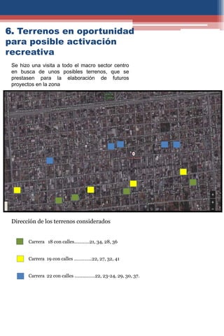 6. Terrenos en oportunidad
para posible activación
recreativa
Se hizo una visita a todo el macro sector centro
en busca de unos posibles terrenos, que se
prestasen para la elaboración de futuros
proyectos en la zona
Carrera 18 con calles…………21, 34, 28, 36
Carrera 19 con calles …………..22, 27, 32, 41
Carrera 22 con calles …………….22, 23-24, 29, 30, 37.
Dirección de los terrenos considerados
 