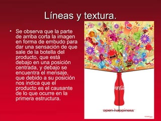 Líneas y textura.Líneas y textura.
• Se observa que la parte
de arriba corta la imagen
en forma de embudo para
dar una sensación de que
sale de la botella del
producto, que está
debajo en una posición
centrada, y debajo se
encuentra el mensaje,
que debido a su posición
nos indica que el
producto es el causante
de lo que ocurre en la
primera estructura.
 