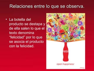 Relaciones entre lo que se observa.Relaciones entre lo que se observa.
• La botella del
producto se destapa y
de ella salen lo que el
texto denomina
“felicidad” por lo que
se asocia el producto
con la felicidad.
 
