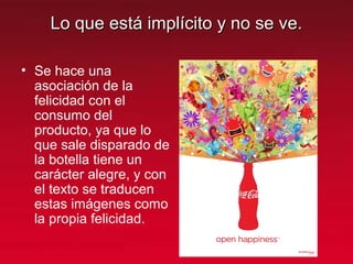 Lo que está implícito y no se ve.Lo que está implícito y no se ve.
• Se hace una
asociación de la
felicidad con el
consumo del
producto, ya que lo
que sale disparado de
la botella tiene un
carácter alegre, y con
el texto se traducen
estas imágenes como
la propia felicidad.
 